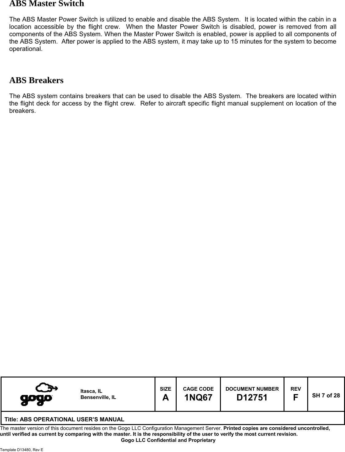  Itasca, IL Bensenville, IL SIZE A CAGE CODE 1NQ67 DOCUMENT NUMBER D12751 REV F  SH 7 of 28 Title: ABS OPERATIONAL USER&rsquo;S MANUAL The master version of this document resides on the Gogo LLC Configuration Management Server. Printed copies are considered uncontrolled, until verified as current by comparing with the master. It is the responsibility of the user to verify the most current revision.  Gogo LLC Confidential and Proprietary  Template D13480, Rev E  ABS Master Switch       The ABS Master Power Switch is utilized to enable and disable the ABS System.  It is located within the cabin in a location accessible by the flight crew.  When the Master Power Switch is disabled, power is removed from all components of the ABS System. When the Master Power Switch is enabled, power is applied to all components of the ABS System.  After power is applied to the ABS system, it may take up to 15 minutes for the system to become operational.    ABS Breakers       The ABS system contains breakers that can be used to disable the ABS System.  The breakers are located within the flight deck for access by the flight crew.  Refer to aircraft specific flight manual supplement on location of the breakers.                                   