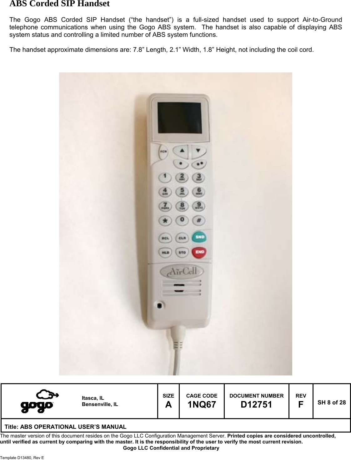   Itasca, IL Bensenville, IL SIZE A CAGE CODE 1NQ67 DOCUMENT NUMBER D12751 REV F  SH 8 of 28 Title: ABS OPERATIONAL USER&rsquo;S MANUAL The master version of this document resides on the Gogo LLC Configuration Management Server. Printed copies are considered uncontrolled, until verified as current by comparing with the master. It is the responsibility of the user to verify the most current revision.  Gogo LLC Confidential and Proprietary  Template D13480, Rev E  ABS Corded SIP Handset  The Gogo ABS Corded SIP Handset (&ldquo;the handset&rdquo;) is a full-sized handset used to support Air-to-Ground telephone communications when using the Gogo ABS system.  The handset is also capable of displaying ABS system status and controlling a limited number of ABS system functions.  The handset approximate dimensions are: 7.8&rdquo; Length, 2.1&rdquo; Width, 1.8&rdquo; Height, not including the coil cord.                                             