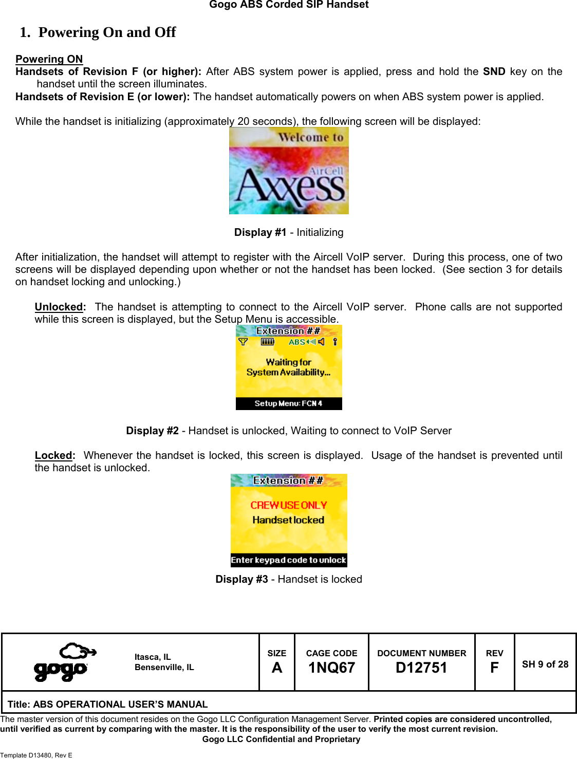   Itasca, IL Bensenville, IL SIZE A CAGE CODE 1NQ67 DOCUMENT NUMBER D12751 REV F  SH 9 of 28 Title: ABS OPERATIONAL USER&rsquo;S MANUAL The master version of this document resides on the Gogo LLC Configuration Management Server. Printed copies are considered uncontrolled, until verified as current by comparing with the master. It is the responsibility of the user to verify the most current revision.  Gogo LLC Confidential and Proprietary  Template D13480, Rev E  Gogo ABS Corded SIP Handset  1. Powering On and Off  Powering ON Handsets of Revision F (or higher): After ABS system power is applied, press and hold the SND key on the handset until the screen illuminates. Handsets of Revision E (or lower): The handset automatically powers on when ABS system power is applied.  While the handset is initializing (approximately 20 seconds), the following screen will be displayed:         Display #1 - Initializing  After initialization, the handset will attempt to register with the Aircell VoIP server.  During this process, one of two screens will be displayed depending upon whether or not the handset has been locked.  (See section 3 for details on handset locking and unlocking.)  Unlocked:  The handset is attempting to connect to the Aircell VoIP server.  Phone calls are not supported while this screen is displayed, but the Setup Menu is accessible.         Display #2 - Handset is unlocked, Waiting to connect to VoIP Server  Locked:  Whenever the handset is locked, this screen is displayed.  Usage of the handset is prevented until the handset is unlocked.         Display #3 - Handset is locked   