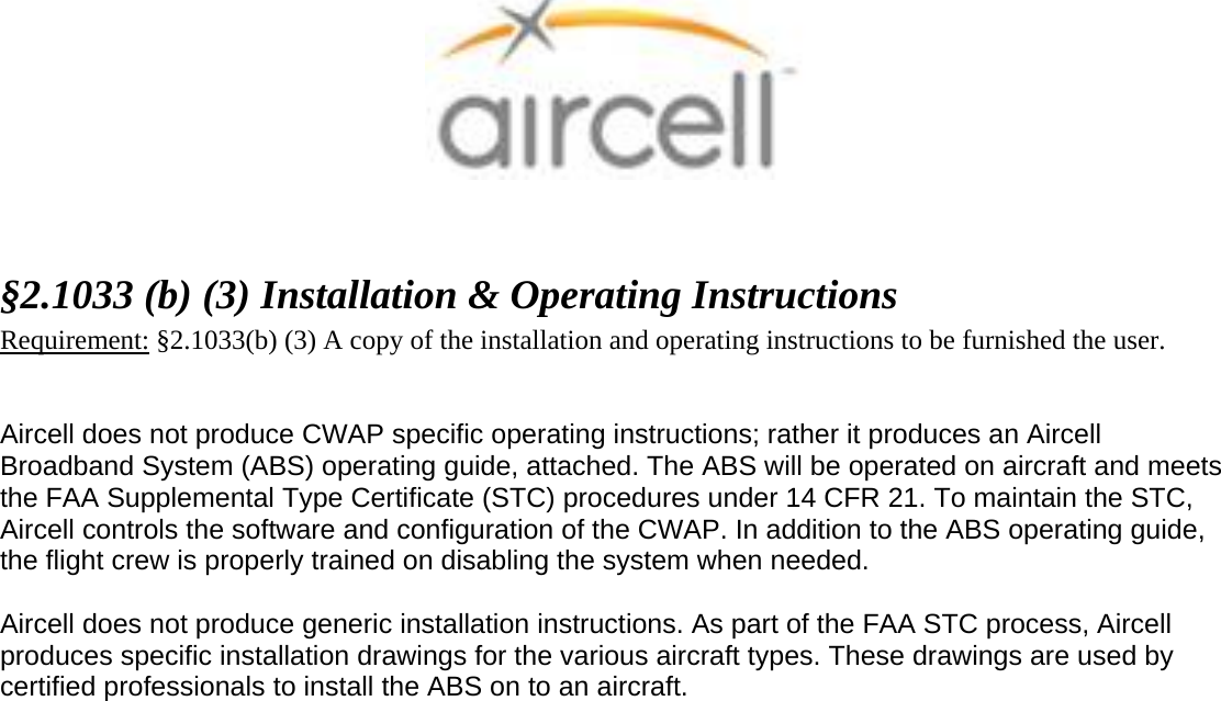    &sect;2.1033 (b) (3) Installation &amp; Operating Instructions  Requirement: &sect;2.1033(b) (3) A copy of the installation and operating instructions to be furnished the user.   Aircell does not produce CWAP specific operating instructions; rather it produces an Aircell Broadband System (ABS) operating guide, attached. The ABS will be operated on aircraft and meets the FAA Supplemental Type Certificate (STC) procedures under 14 CFR 21. To maintain the STC, Aircell controls the software and configuration of the CWAP. In addition to the ABS operating guide, the flight crew is properly trained on disabling the system when needed.  Aircell does not produce generic installation instructions. As part of the FAA STC process, Aircell produces specific installation drawings for the various aircraft types. These drawings are used by certified professionals to install the ABS on to an aircraft.    