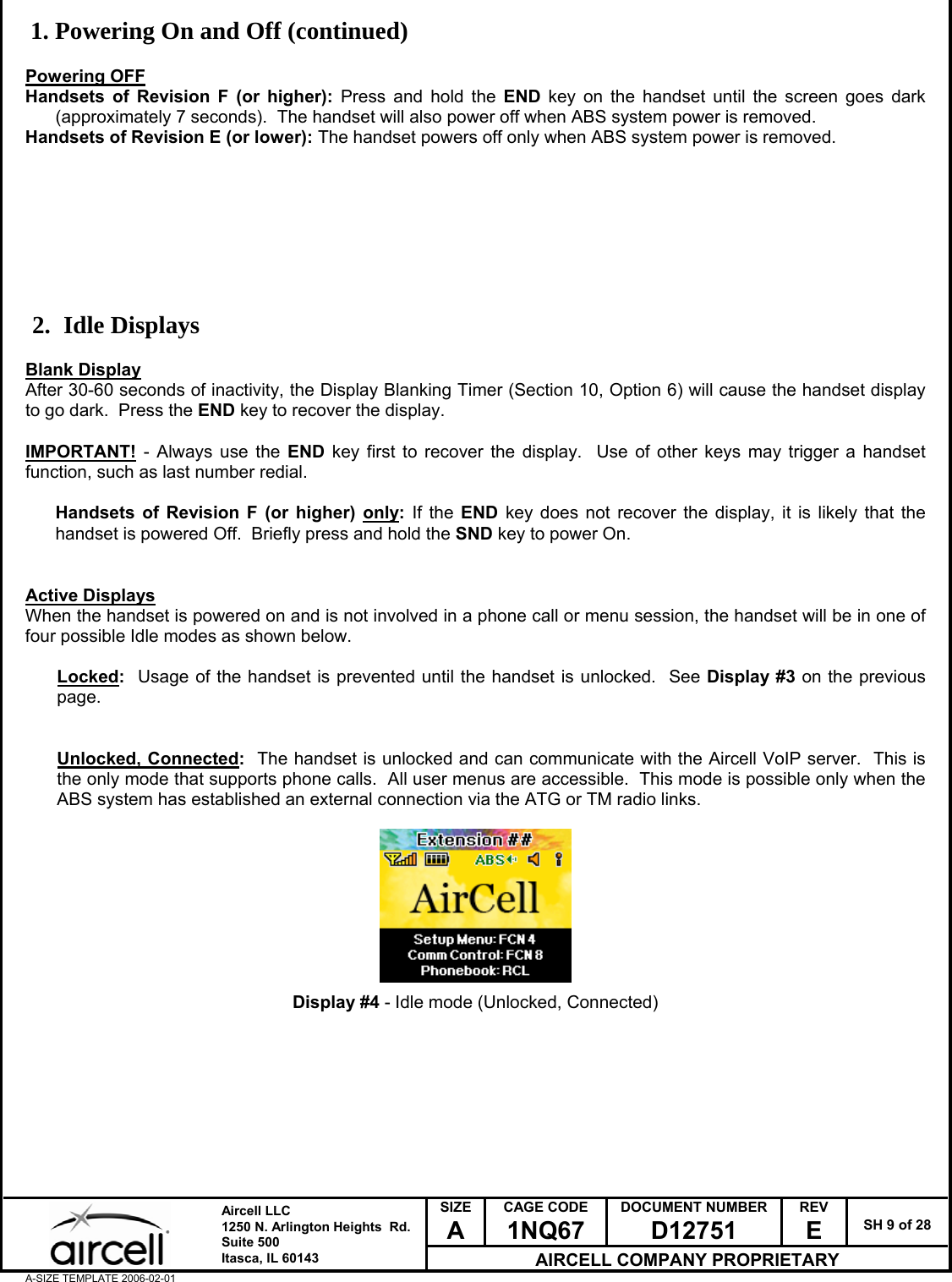  SIZE A CAGE CODE 1NQ67 DOCUMENT NUMBER D12751 REV E  SH 9 of 28  Aircell LLC 1250 N. Arlington Heights  Rd.  Suite 500  Itasca, IL 60143 AIRCELL COMPANY PROPRIETARY A-SIZE TEMPLATE 2006-02-01 1. Powering On and Off (continued)  Powering OFF Handsets of Revision F (or higher): Press and hold the END key on the handset until the screen goes dark (approximately 7 seconds).  The handset will also power off when ABS system power is removed. Handsets of Revision E (or lower): The handset powers off only when ABS system power is removed.         2. Idle Displays  Blank Display After 30-60 seconds of inactivity, the Display Blanking Timer (Section 10, Option 6) will cause the handset display to go dark.  Press the END key to recover the display.  IMPORTANT! - Always use the END key first to recover the display.  Use of other keys may trigger a handset function, such as last number redial.  Handsets of Revision F (or higher) only: If the END key does not recover the display, it is likely that the handset is powered Off.  Briefly press and hold the SND key to power On.   Active Displays When the handset is powered on and is not involved in a phone call or menu session, the handset will be in one of four possible Idle modes as shown below.  Locked:  Usage of the handset is prevented until the handset is unlocked.  See Display #3 on the previous page.   Unlocked, Connected:  The handset is unlocked and can communicate with the Aircell VoIP server.  This is the only mode that supports phone calls.  All user menus are accessible.  This mode is possible only when the ABS system has established an external connection via the ATG or TM radio links.          Display #4 - Idle mode (Unlocked, Connected)         