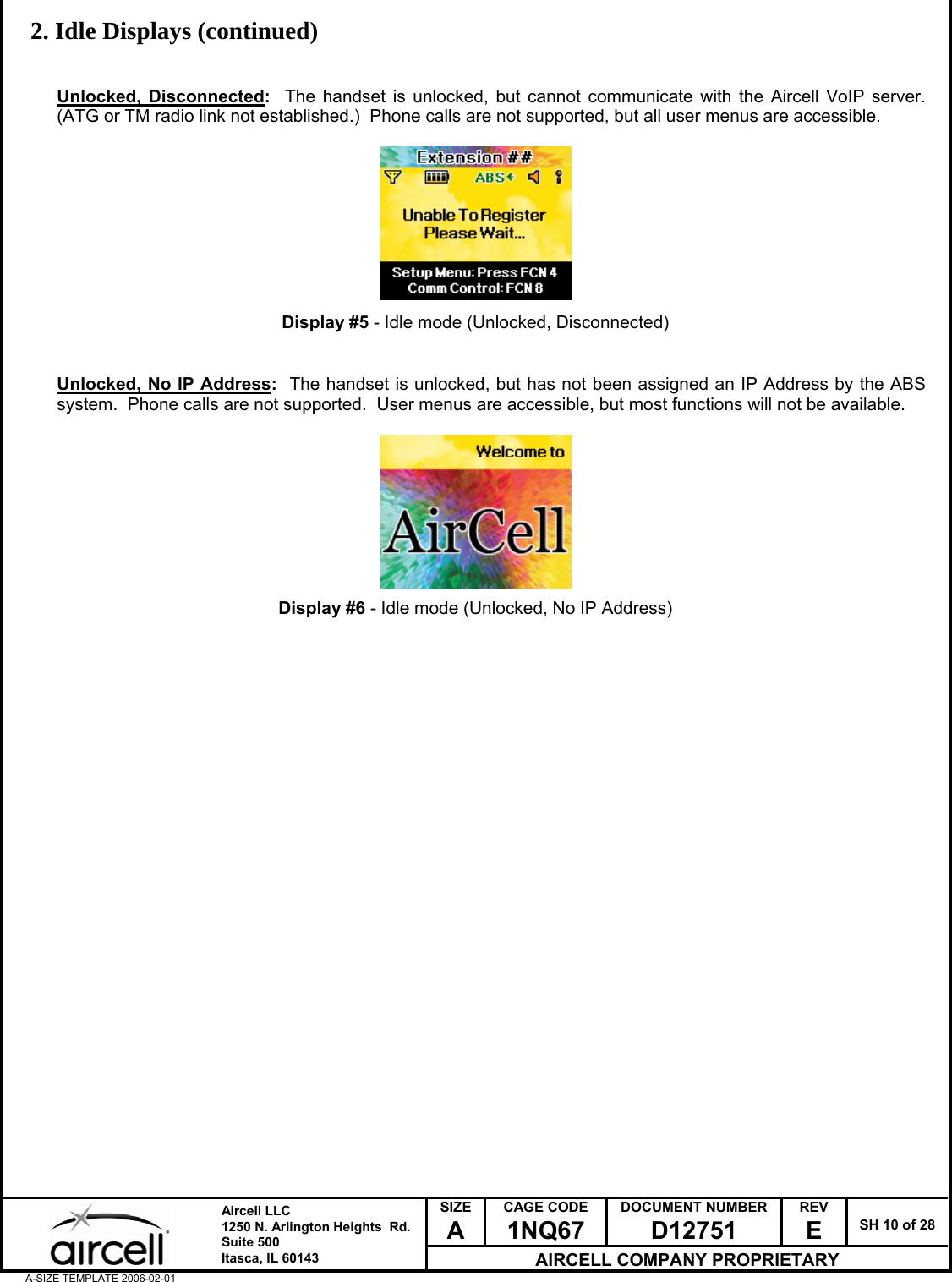  SIZE A CAGE CODE 1NQ67 DOCUMENT NUMBER D12751 REV E  SH 10 of 28  Aircell LLC 1250 N. Arlington Heights  Rd.  Suite 500  Itasca, IL 60143 AIRCELL COMPANY PROPRIETARY A-SIZE TEMPLATE 2006-02-01 2. Idle Displays (continued)   Unlocked, Disconnected:  The handset is unlocked, but cannot communicate with the Aircell VoIP server.  (ATG or TM radio link not established.)  Phone calls are not supported, but all user menus are accessible.          Display #5 - Idle mode (Unlocked, Disconnected)   Unlocked, No IP Address:  The handset is unlocked, but has not been assigned an IP Address by the ABS system.  Phone calls are not supported.  User menus are accessible, but most functions will not be available.          Display #6 - Idle mode (Unlocked, No IP Address)                             