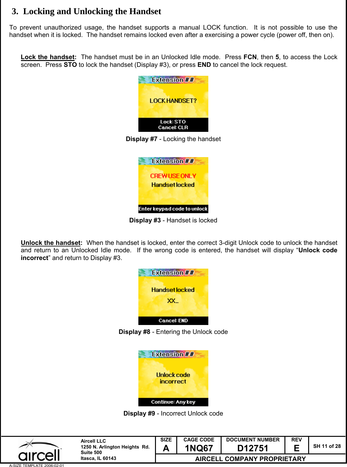  SIZE A CAGE CODE 1NQ67 DOCUMENT NUMBER D12751 REV E  SH 11 of 28  Aircell LLC 1250 N. Arlington Heights  Rd.  Suite 500  Itasca, IL 60143 AIRCELL COMPANY PROPRIETARY A-SIZE TEMPLATE 2006-02-01 3. Locking and Unlocking the Handset  To prevent unauthorized usage, the handset supports a manual LOCK function.  It is not possible to use the handset when it is locked.  The handset remains locked even after a exercising a power cycle (power off, then on).    Lock the handset:  The handset must be in an Unlocked Idle mode.  Press FCN, then 5, to access the Lock screen.  Press STO to lock the handset (Display #3), or press END to cancel the lock request.          Display #7 - Locking the handset           Display #3 - Handset is locked   Unlock the handset:  When the handset is locked, enter the correct 3-digit Unlock code to unlock the handset and return to an Unlocked Idle mode.  If the wrong code is entered, the handset will display &ldquo;Unlock code incorrect&rdquo; and return to Display #3.          Display #8 - Entering the Unlock code           Display #9 - Incorrect Unlock code   