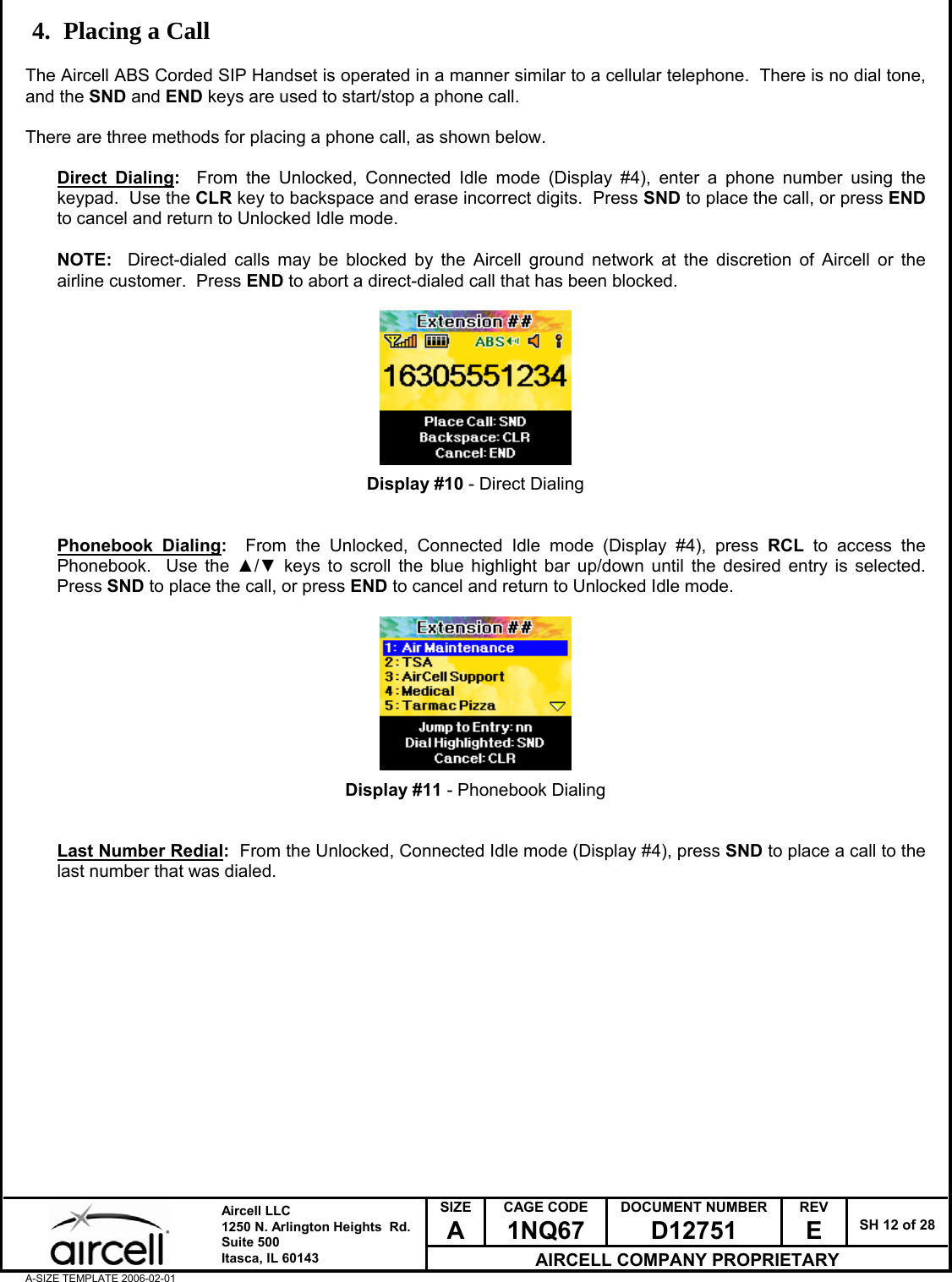  SIZE A CAGE CODE 1NQ67 DOCUMENT NUMBER D12751 REV E  SH 12 of 28  Aircell LLC 1250 N. Arlington Heights  Rd.  Suite 500  Itasca, IL 60143 AIRCELL COMPANY PROPRIETARY A-SIZE TEMPLATE 2006-02-01 4. Placing a Call  The Aircell ABS Corded SIP Handset is operated in a manner similar to a cellular telephone.  There is no dial tone, and the SND and END keys are used to start/stop a phone call.  There are three methods for placing a phone call, as shown below.  Direct Dialing:  From the Unlocked, Connected Idle mode (Display #4), enter a phone number using the keypad.  Use the CLR key to backspace and erase incorrect digits.  Press SND to place the call, or press END to cancel and return to Unlocked Idle mode.   NOTE:  Direct-dialed calls may be blocked by the Aircell ground network at the discretion of Aircell or the airline customer.  Press END to abort a direct-dialed call that has been blocked.          Display #10 - Direct Dialing   Phonebook Dialing:  From the Unlocked, Connected Idle mode (Display #4), press RCL to access the Phonebook.  Use the ▲/▼ keys to scroll the blue highlight bar up/down until the desired entry is selected.  Press SND to place the call, or press END to cancel and return to Unlocked Idle mode.          Display #11 - Phonebook Dialing   Last Number Redial:  From the Unlocked, Connected Idle mode (Display #4), press SND to place a call to the last number that was dialed.                