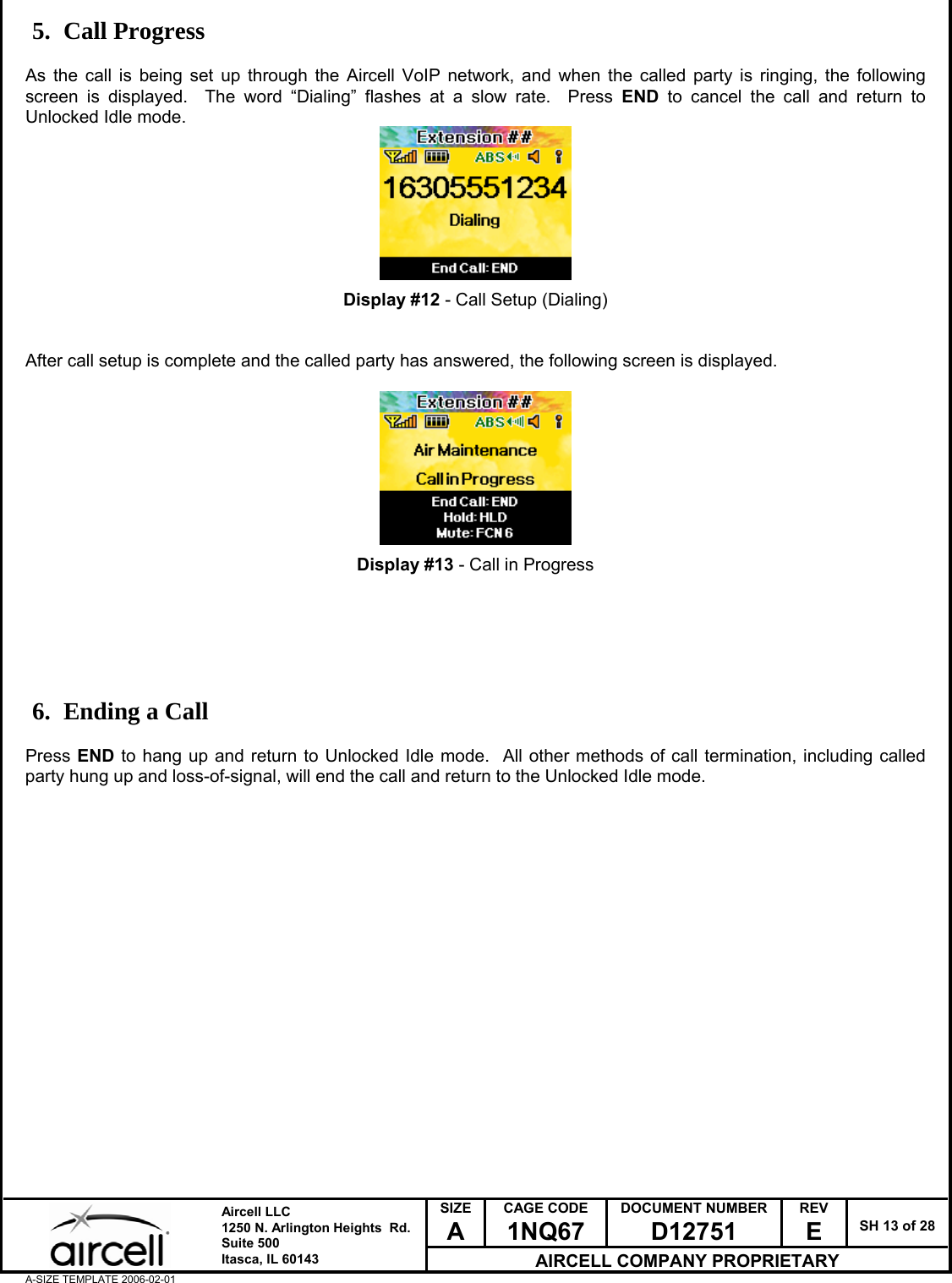 SIZE A CAGE CODE 1NQ67 DOCUMENT NUMBER D12751 REV E  SH 13 of 28  Aircell LLC 1250 N. Arlington Heights  Rd.  Suite 500  Itasca, IL 60143 AIRCELL COMPANY PROPRIETARY A-SIZE TEMPLATE 2006-02-01 5. Call Progress  As the call is being set up through the Aircell VoIP network, and when the called party is ringing, the following screen is displayed.  The word &ldquo;Dialing&rdquo; flashes at a slow rate.  Press END to cancel the call and return to Unlocked Idle mode.         Display #12 - Call Setup (Dialing)   After call setup is complete and the called party has answered, the following screen is displayed.          Display #13 - Call in Progress       6. Ending a Call  Press END to hang up and return to Unlocked Idle mode.  All other methods of call termination, including called party hung up and loss-of-signal, will end the call and return to the Unlocked Idle mode.                     