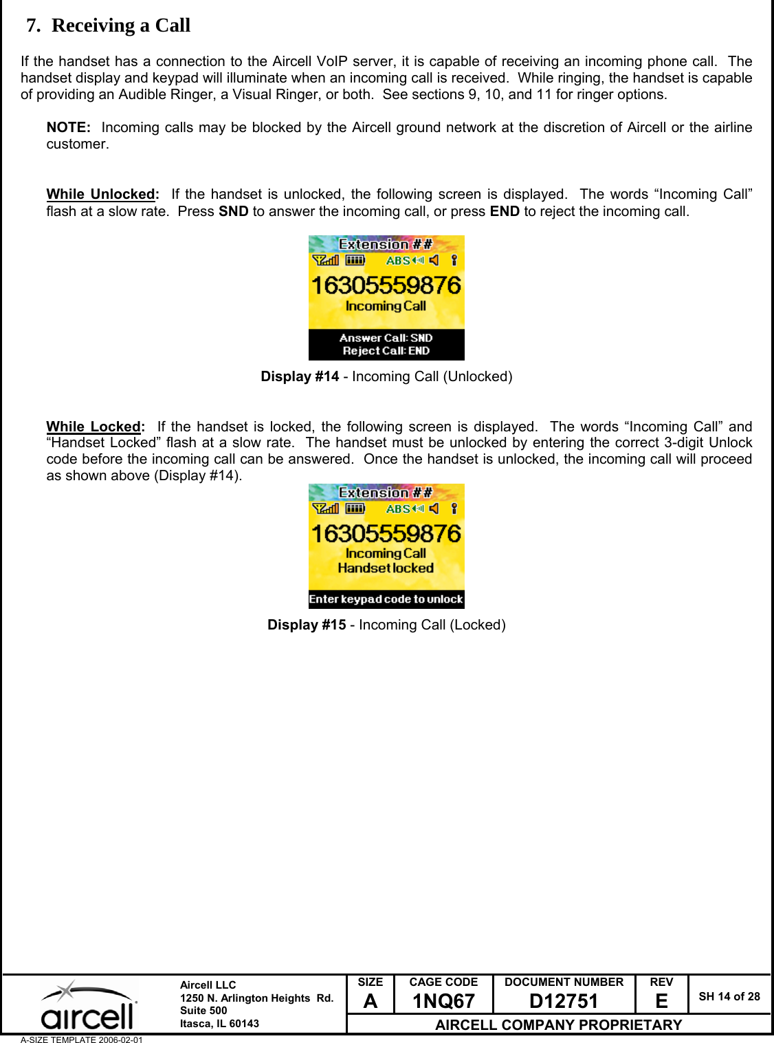  SIZE A CAGE CODE 1NQ67 DOCUMENT NUMBER D12751 REV E  SH 14 of 28  Aircell LLC 1250 N. Arlington Heights  Rd.  Suite 500  Itasca, IL 60143 AIRCELL COMPANY PROPRIETARY A-SIZE TEMPLATE 2006-02-01 7. Receiving a Call  If the handset has a connection to the Aircell VoIP server, it is capable of receiving an incoming phone call.  The handset display and keypad will illuminate when an incoming call is received.  While ringing, the handset is capable of providing an Audible Ringer, a Visual Ringer, or both.  See sections 9, 10, and 11 for ringer options.   NOTE:  Incoming calls may be blocked by the Aircell ground network at the discretion of Aircell or the airline customer.   While Unlocked:  If the handset is unlocked, the following screen is displayed.  The words &ldquo;Incoming Call&rdquo; flash at a slow rate.  Press SND to answer the incoming call, or press END to reject the incoming call.          Display #14 - Incoming Call (Unlocked)   While Locked:  If the handset is locked, the following screen is displayed.  The words &ldquo;Incoming Call&rdquo; and &ldquo;Handset Locked&rdquo; flash at a slow rate.  The handset must be unlocked by entering the correct 3-digit Unlock code before the incoming call can be answered.  Once the handset is unlocked, the incoming call will proceed as shown above (Display #14).         Display #15 - Incoming Call (Locked)                     