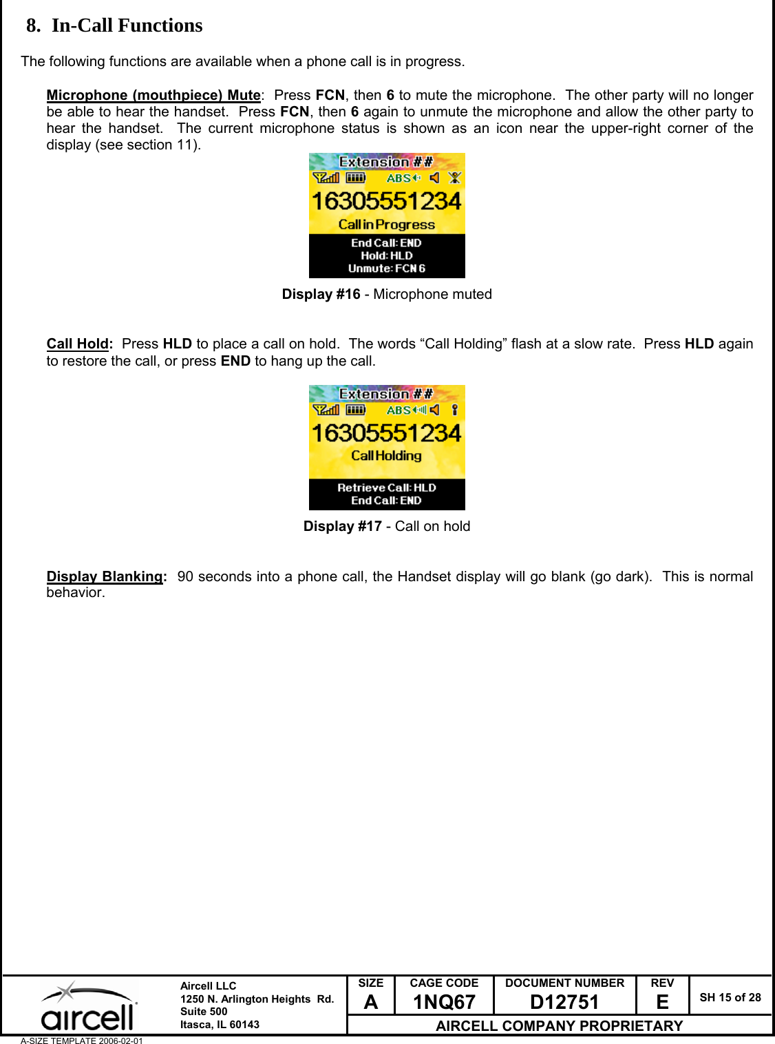  SIZE A CAGE CODE 1NQ67 DOCUMENT NUMBER D12751 REV E  SH 15 of 28  Aircell LLC 1250 N. Arlington Heights  Rd.  Suite 500  Itasca, IL 60143 AIRCELL COMPANY PROPRIETARY A-SIZE TEMPLATE 2006-02-01 8. In-Call Functions  The following functions are available when a phone call is in progress.  Microphone (mouthpiece) Mute:  Press FCN, then 6 to mute the microphone.  The other party will no longer be able to hear the handset.  Press FCN, then 6 again to unmute the microphone and allow the other party to hear the handset.  The current microphone status is shown as an icon near the upper-right corner of the display (see section 11).         Display #16 - Microphone muted   Call Hold:  Press HLD to place a call on hold.  The words &ldquo;Call Holding&rdquo; flash at a slow rate.  Press HLD again to restore the call, or press END to hang up the call.          Display #17 - Call on hold   Display Blanking:  90 seconds into a phone call, the Handset display will go blank (go dark).  This is normal behavior.                       