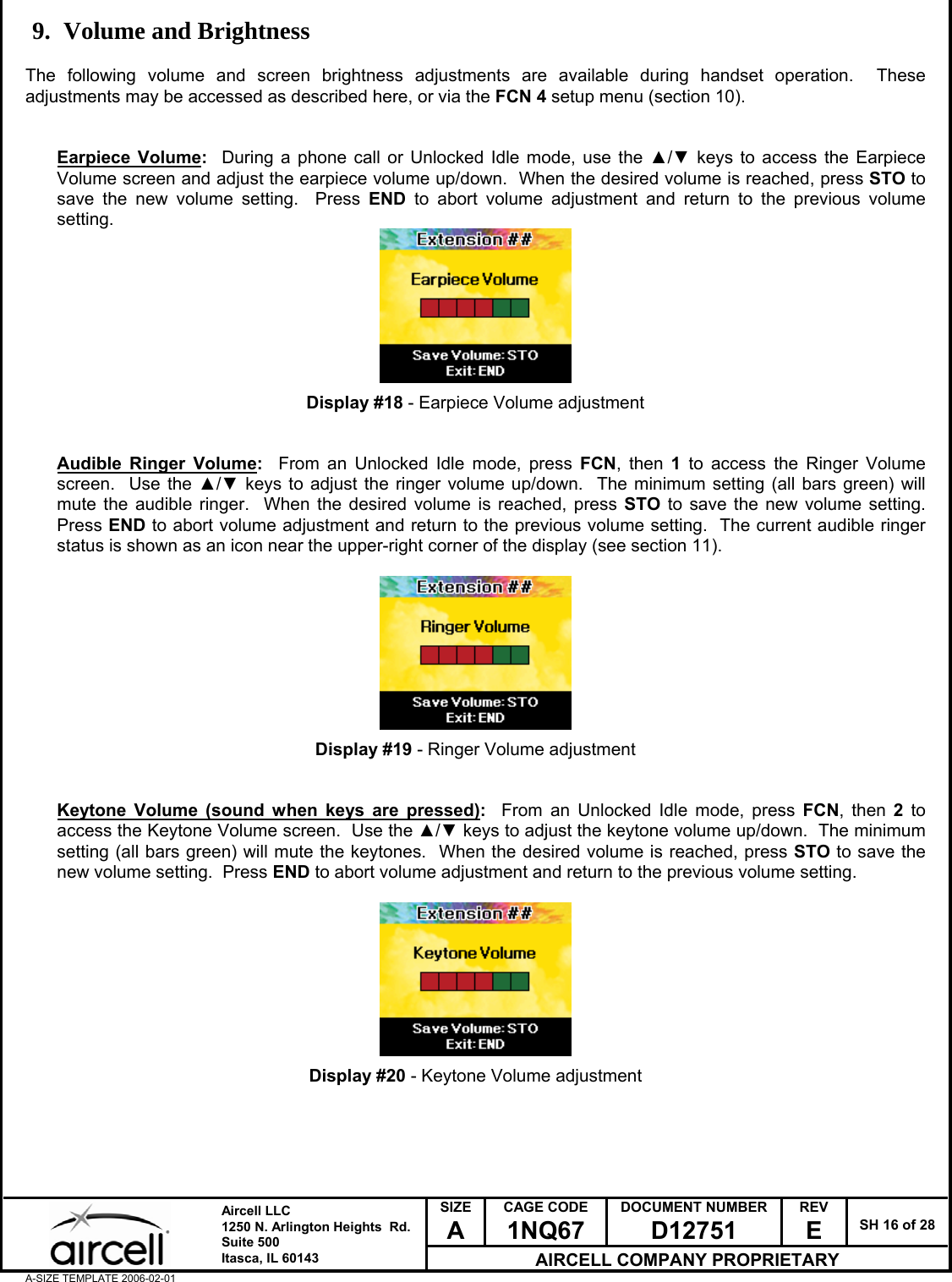  SIZE A CAGE CODE 1NQ67 DOCUMENT NUMBER D12751 REV E  SH 16 of 28  Aircell LLC 1250 N. Arlington Heights  Rd.  Suite 500  Itasca, IL 60143 AIRCELL COMPANY PROPRIETARY A-SIZE TEMPLATE 2006-02-01 9. Volume and Brightness  The following volume and screen brightness adjustments are available during handset operation.  These adjustments may be accessed as described here, or via the FCN 4 setup menu (section 10).   Earpiece Volume:  During a phone call or Unlocked Idle mode, use the ▲/▼ keys to access the Earpiece Volume screen and adjust the earpiece volume up/down.  When the desired volume is reached, press STO to save the new volume setting.  Press END to abort volume adjustment and return to the previous volume setting.         Display #18 - Earpiece Volume adjustment   Audible Ringer Volume:  From an Unlocked Idle mode, press FCN, then 1 to access the Ringer Volume screen.  Use the ▲/▼ keys to adjust the ringer volume up/down.  The minimum setting (all bars green) will mute the audible ringer.  When the desired volume is reached, press STO to save the new volume setting.  Press END to abort volume adjustment and return to the previous volume setting.  The current audible ringer status is shown as an icon near the upper-right corner of the display (see section 11).          Display #19 - Ringer Volume adjustment   Keytone Volume (sound when keys are pressed):  From an Unlocked Idle mode, press FCN, then 2 to access the Keytone Volume screen.  Use the ▲/▼ keys to adjust the keytone volume up/down.  The minimum setting (all bars green) will mute the keytones.  When the desired volume is reached, press STO to save the new volume setting.  Press END to abort volume adjustment and return to the previous volume setting.          Display #20 - Keytone Volume adjustment      