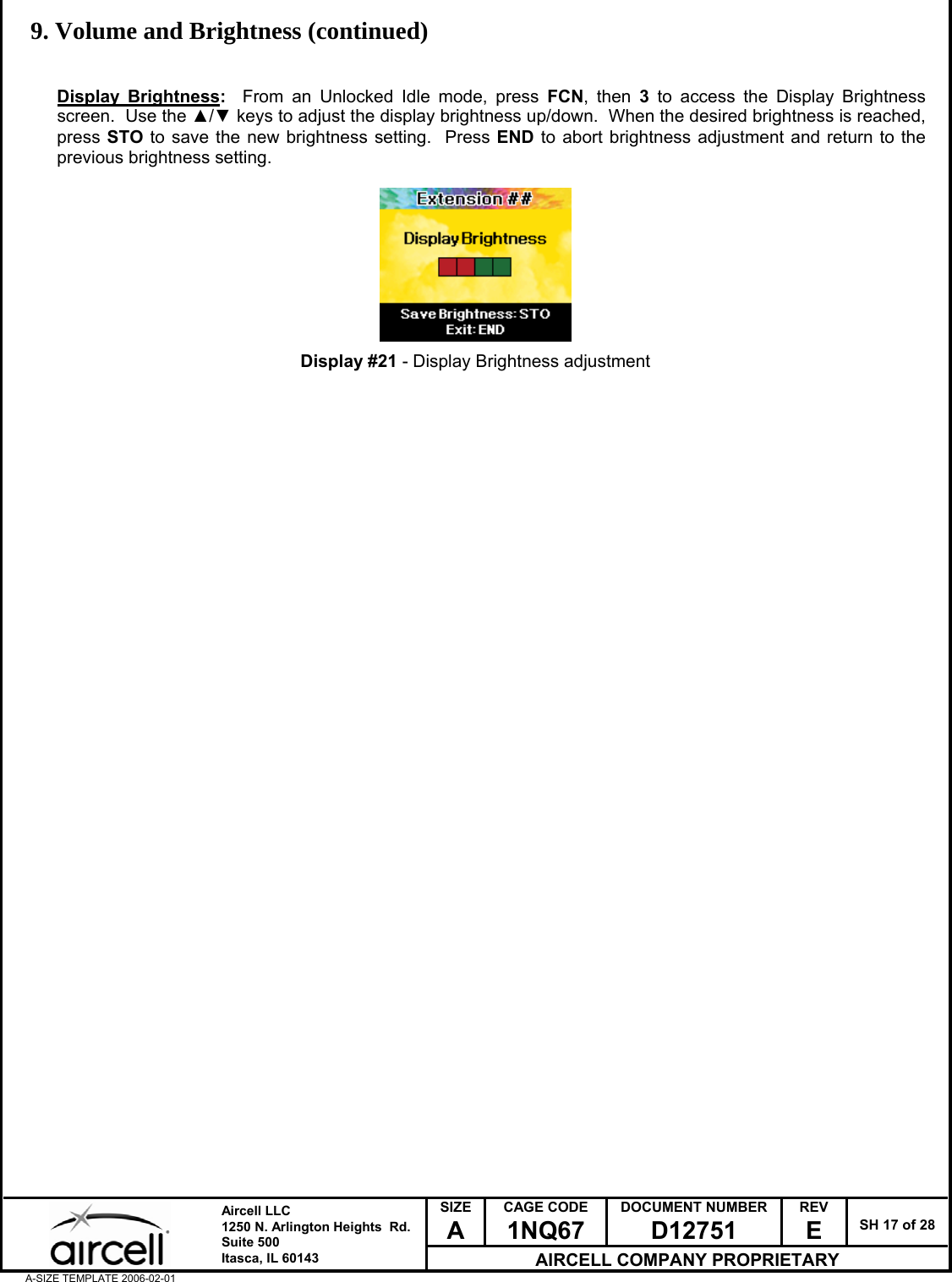  SIZE A CAGE CODE 1NQ67 DOCUMENT NUMBER D12751 REV E  SH 17 of 28  Aircell LLC 1250 N. Arlington Heights  Rd.  Suite 500  Itasca, IL 60143 AIRCELL COMPANY PROPRIETARY A-SIZE TEMPLATE 2006-02-01 9. Volume and Brightness (continued)   Display Brightness:  From an Unlocked Idle mode, press FCN, then 3 to access the Display Brightness screen.  Use the ▲/▼ keys to adjust the display brightness up/down.  When the desired brightness is reached, press STO to save the new brightness setting.  Press END to abort brightness adjustment and return to the previous brightness setting.          Display #21 - Display Brightness adjustment                                         