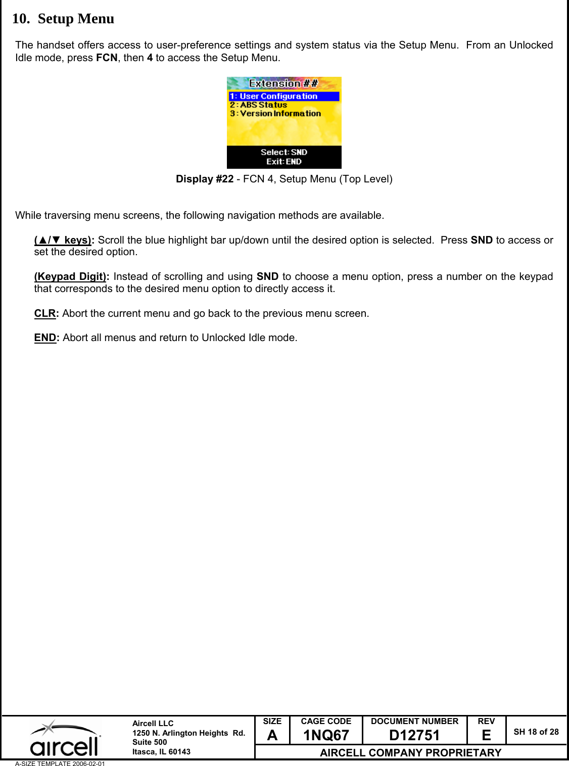  SIZE A CAGE CODE 1NQ67 DOCUMENT NUMBER D12751 REV E  SH 18 of 28  Aircell LLC 1250 N. Arlington Heights  Rd.  Suite 500  Itasca, IL 60143 AIRCELL COMPANY PROPRIETARY A-SIZE TEMPLATE 2006-02-01 10. Setup Menu  The handset offers access to user-preference settings and system status via the Setup Menu.  From an Unlocked Idle mode, press FCN, then 4 to access the Setup Menu.          Display #22 - FCN 4, Setup Menu (Top Level)   While traversing menu screens, the following navigation methods are available.  (▲/▼ keys): Scroll the blue highlight bar up/down until the desired option is selected.  Press SND to access or set the desired option.  (Keypad Digit): Instead of scrolling and using SND to choose a menu option, press a number on the keypad that corresponds to the desired menu option to directly access it.  CLR: Abort the current menu and go back to the previous menu screen.  END: Abort all menus and return to Unlocked Idle mode.                                