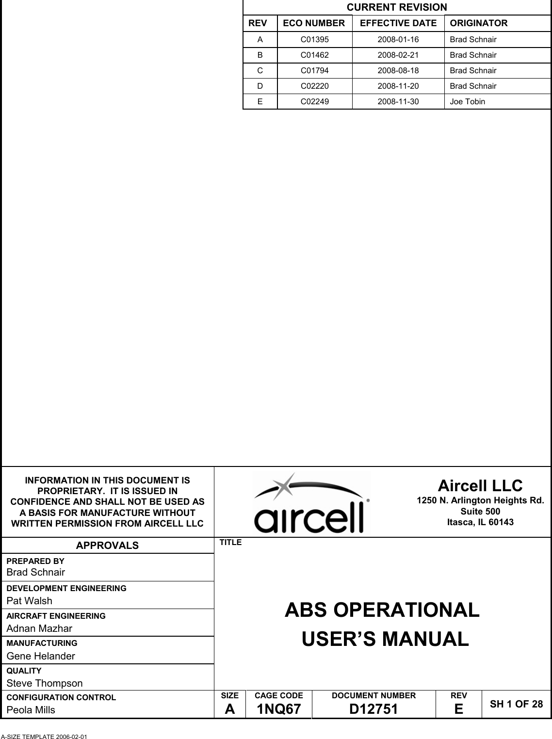 A-SIZE TEMPLATE 2006-02-01 CURRENT REVISION REV  ECO NUMBER  EFFECTIVE DATE  ORIGINATOR A C01395  2008-01-16 Brad Schnair B C01462  2008-02-21 Brad Schnair C C01794  2008-08-18 Brad Schnair D C02220  2008-11-20 Brad Schnair E C02249 2008-11-30 Joe Tobin        INFORMATION IN THIS DOCUMENT IS PROPRIETARY.  IT IS ISSUED IN CONFIDENCE AND SHALL NOT BE USED AS A BASIS FOR MANUFACTURE WITHOUT WRITTEN PERMISSION FROM AIRCELL LLC   Aircell LLC 1250 N. Arlington Heights Rd. Suite 500 Itasca, IL 60143 APPROVALS  TITLE PREPARED BY Brad Schnair DEVELOPMENT ENGINEERING Pat Walsh AIRCRAFT ENGINEERING Adnan Mazhar MANUFACTURING Gene Helander QUALITY Steve Thompson ABS OPERATIONAL  USER&rsquo;S MANUAL CONFIGURATION CONTROL Peola Mills SIZE A CAGE CODE 1NQ67 DOCUMENT NUMBER D12751 REV E  SH 1 OF 28 