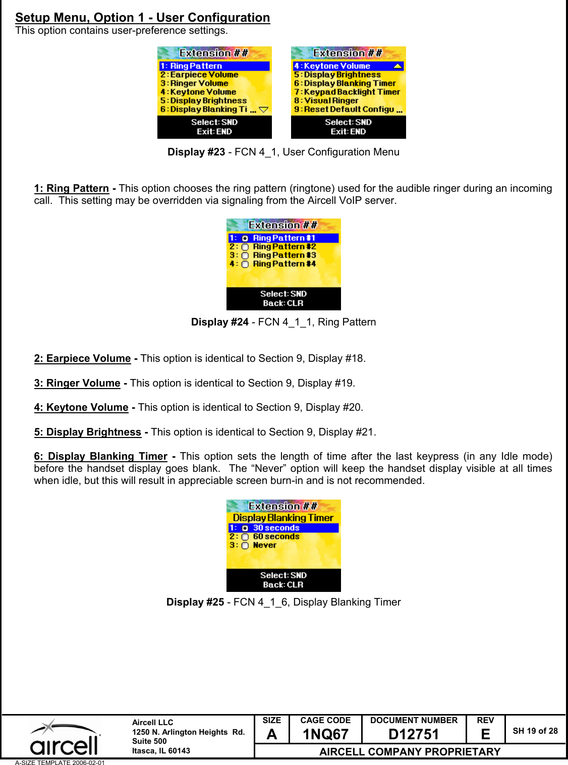  SIZE A CAGE CODE 1NQ67 DOCUMENT NUMBER D12751 REV E  SH 19 of 28  Aircell LLC 1250 N. Arlington Heights  Rd.  Suite 500  Itasca, IL 60143 AIRCELL COMPANY PROPRIETARY A-SIZE TEMPLATE 2006-02-01 Setup Menu, Option 1 - User Configuration This option contains user-preference settings.          Display #23 - FCN 4_1, User Configuration Menu   1: Ring Pattern - This option chooses the ring pattern (ringtone) used for the audible ringer during an incoming call.  This setting may be overridden via signaling from the Aircell VoIP server.          Display #24 - FCN 4_1_1, Ring Pattern   2: Earpiece Volume - This option is identical to Section 9, Display #18.  3: Ringer Volume - This option is identical to Section 9, Display #19.  4: Keytone Volume - This option is identical to Section 9, Display #20.  5: Display Brightness - This option is identical to Section 9, Display #21.  6: Display Blanking Timer - This option sets the length of time after the last keypress (in any Idle mode) before the handset display goes blank.  The &ldquo;Never&rdquo; option will keep the handset display visible at all times when idle, but this will result in appreciable screen burn-in and is not recommended.          Display #25 - FCN 4_1_6, Display Blanking Timer         