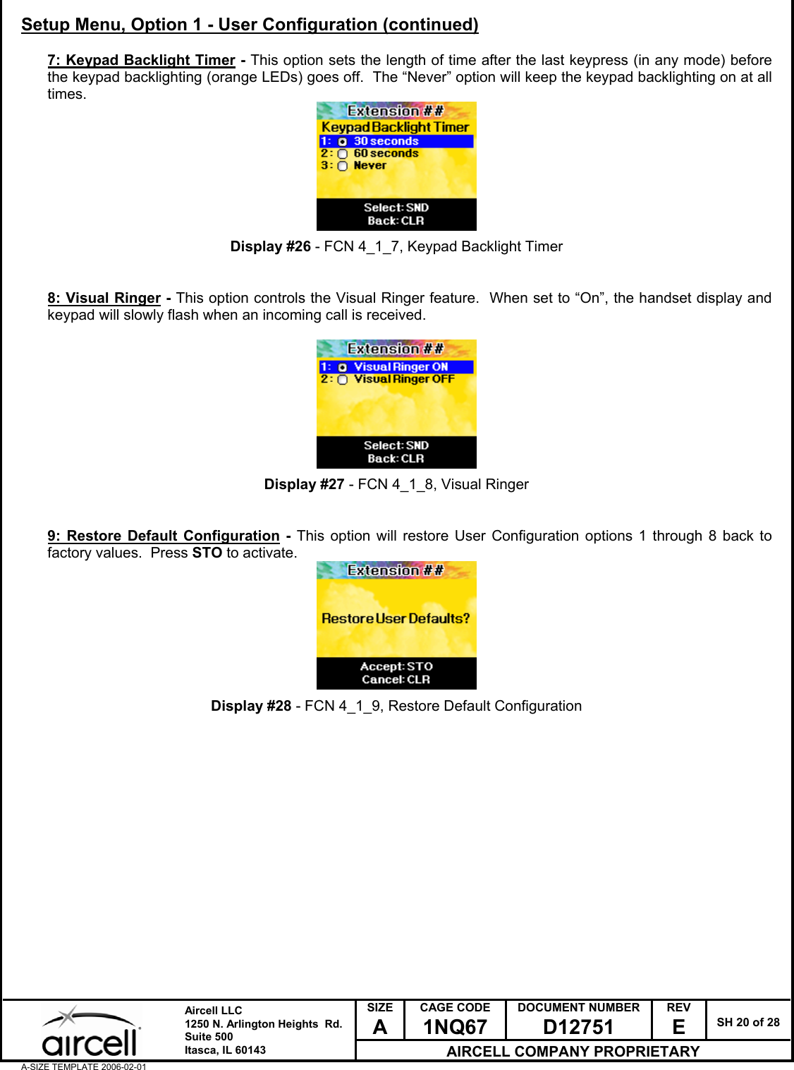  SIZE A CAGE CODE 1NQ67 DOCUMENT NUMBER D12751 REV E  SH 20 of 28  Aircell LLC 1250 N. Arlington Heights  Rd.  Suite 500  Itasca, IL 60143 AIRCELL COMPANY PROPRIETARY A-SIZE TEMPLATE 2006-02-01 Setup Menu, Option 1 - User Configuration (continued)  7: Keypad Backlight Timer - This option sets the length of time after the last keypress (in any mode) before the keypad backlighting (orange LEDs) goes off.  The &ldquo;Never&rdquo; option will keep the keypad backlighting on at all times.         Display #26 - FCN 4_1_7, Keypad Backlight Timer   8: Visual Ringer - This option controls the Visual Ringer feature.  When set to &ldquo;On&rdquo;, the handset display and keypad will slowly flash when an incoming call is received.          Display #27 - FCN 4_1_8, Visual Ringer   9: Restore Default Configuration - This option will restore User Configuration options 1 through 8 back to factory values.  Press STO to activate.         Display #28 - FCN 4_1_9, Restore Default Configuration                 