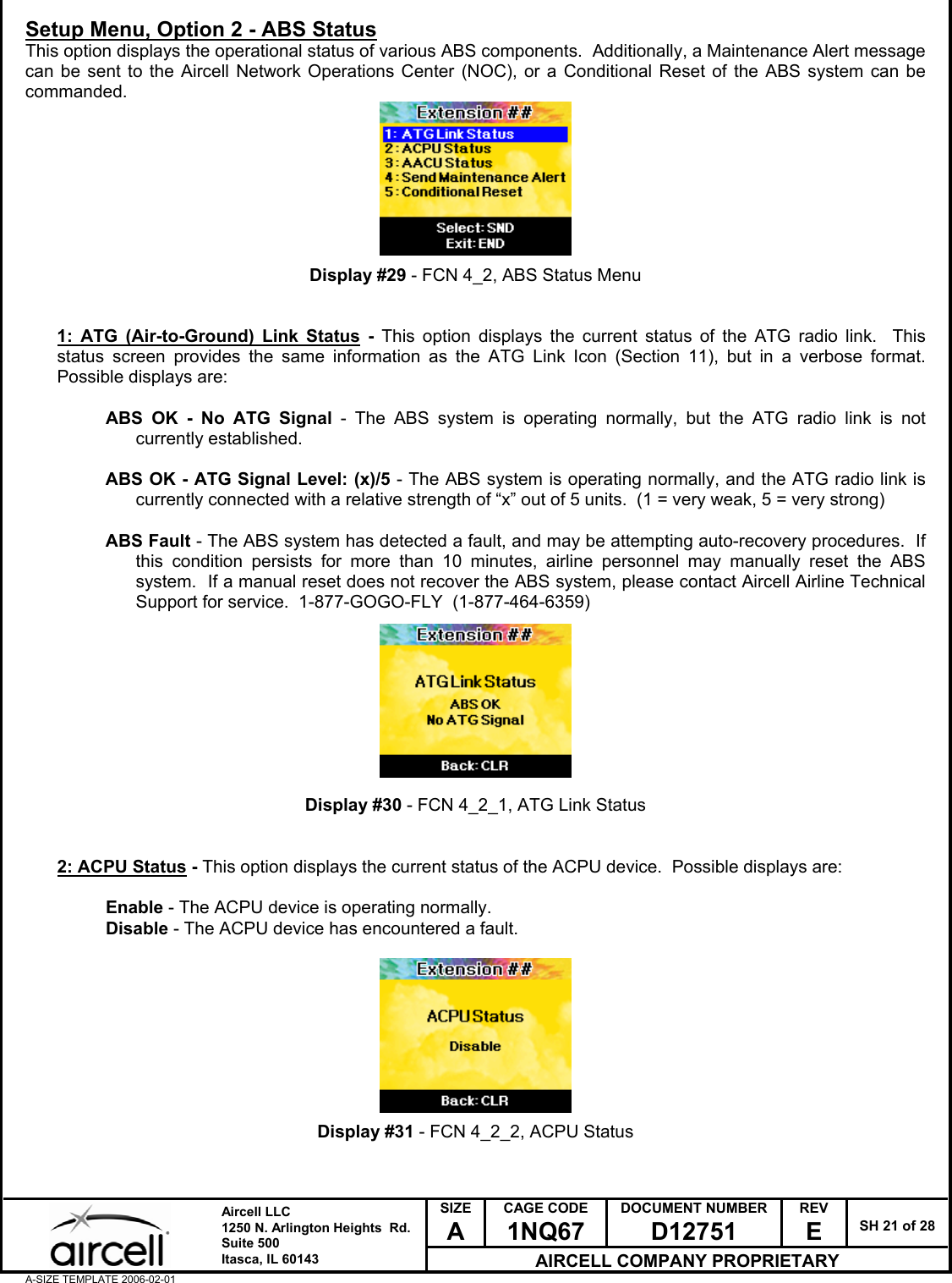  SIZE A CAGE CODE 1NQ67 DOCUMENT NUMBER D12751 REV E  SH 21 of 28  Aircell LLC 1250 N. Arlington Heights  Rd.  Suite 500  Itasca, IL 60143 AIRCELL COMPANY PROPRIETARY A-SIZE TEMPLATE 2006-02-01 Setup Menu, Option 2 - ABS Status This option displays the operational status of various ABS components.  Additionally, a Maintenance Alert message can be sent to the Aircell Network Operations Center (NOC), or a Conditional Reset of the ABS system can be commanded.         Display #29 - FCN 4_2, ABS Status Menu   1: ATG (Air-to-Ground) Link Status - This option displays the current status of the ATG radio link.  This status screen provides the same information as the ATG Link Icon (Section 11), but in a verbose format.  Possible displays are:  ABS OK - No ATG Signal - The ABS system is operating normally, but the ATG radio link is not currently established.  ABS OK - ATG Signal Level: (x)/5 - The ABS system is operating normally, and the ATG radio link is currently connected with a relative strength of &ldquo;x&rdquo; out of 5 units.  (1 = very weak, 5 = very strong)  ABS Fault - The ABS system has detected a fault, and may be attempting auto-recovery procedures.  If this condition persists for more than 10 minutes, airline personnel may manually reset the ABS system.  If a manual reset does not recover the ABS system, please contact Aircell Airline Technical Support for service.  1-877-GOGO-FLY  (1-877-464-6359)          Display #30 - FCN 4_2_1, ATG Link Status   2: ACPU Status - This option displays the current status of the ACPU device.  Possible displays are:  Enable - The ACPU device is operating normally. Disable - The ACPU device has encountered a fault.          Display #31 - FCN 4_2_2, ACPU Status   