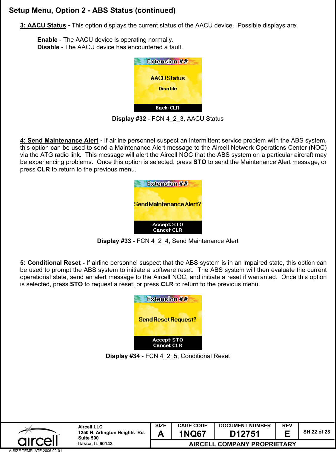  SIZE A CAGE CODE 1NQ67 DOCUMENT NUMBER D12751 REV E  SH 22 of 28  Aircell LLC 1250 N. Arlington Heights  Rd.  Suite 500  Itasca, IL 60143 AIRCELL COMPANY PROPRIETARY A-SIZE TEMPLATE 2006-02-01 Setup Menu, Option 2 - ABS Status (continued)  3: AACU Status - This option displays the current status of the AACU device.  Possible displays are:  Enable - The AACU device is operating normally. Disable - The AACU device has encountered a fault.          Display #32 - FCN 4_2_3, AACU Status   4: Send Maintenance Alert - If airline personnel suspect an intermittent service problem with the ABS system, this option can be used to send a Maintenance Alert message to the Aircell Network Operations Center (NOC) via the ATG radio link.  This message will alert the Aircell NOC that the ABS system on a particular aircraft may be experiencing problems.  Once this option is selected, press STO to send the Maintenance Alert message, or press CLR to return to the previous menu.          Display #33 - FCN 4_2_4, Send Maintenance Alert   5: Conditional Reset - If airline personnel suspect that the ABS system is in an impaired state, this option can be used to prompt the ABS system to initiate a software reset.  The ABS system will then evaluate the current operational state, send an alert message to the Aircell NOC, and initiate a reset if warranted.  Once this option is selected, press STO to request a reset, or press CLR to return to the previous menu.          Display #34 - FCN 4_2_5, Conditional Reset         
