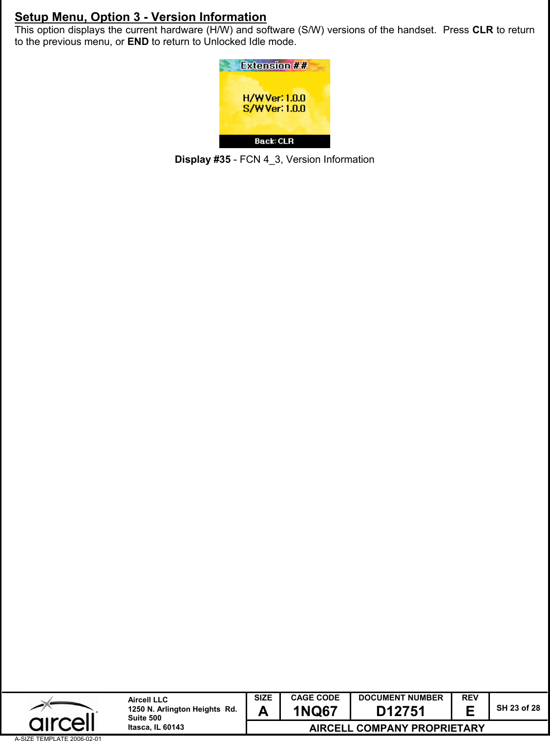  SIZE A CAGE CODE 1NQ67 DOCUMENT NUMBER D12751 REV E  SH 23 of 28  Aircell LLC 1250 N. Arlington Heights  Rd.  Suite 500  Itasca, IL 60143 AIRCELL COMPANY PROPRIETARY A-SIZE TEMPLATE 2006-02-01 Setup Menu, Option 3 - Version Information This option displays the current hardware (H/W) and software (S/W) versions of the handset.  Press CLR to return to the previous menu, or END to return to Unlocked Idle mode.          Display #35 - FCN 4_3, Version Information                                             