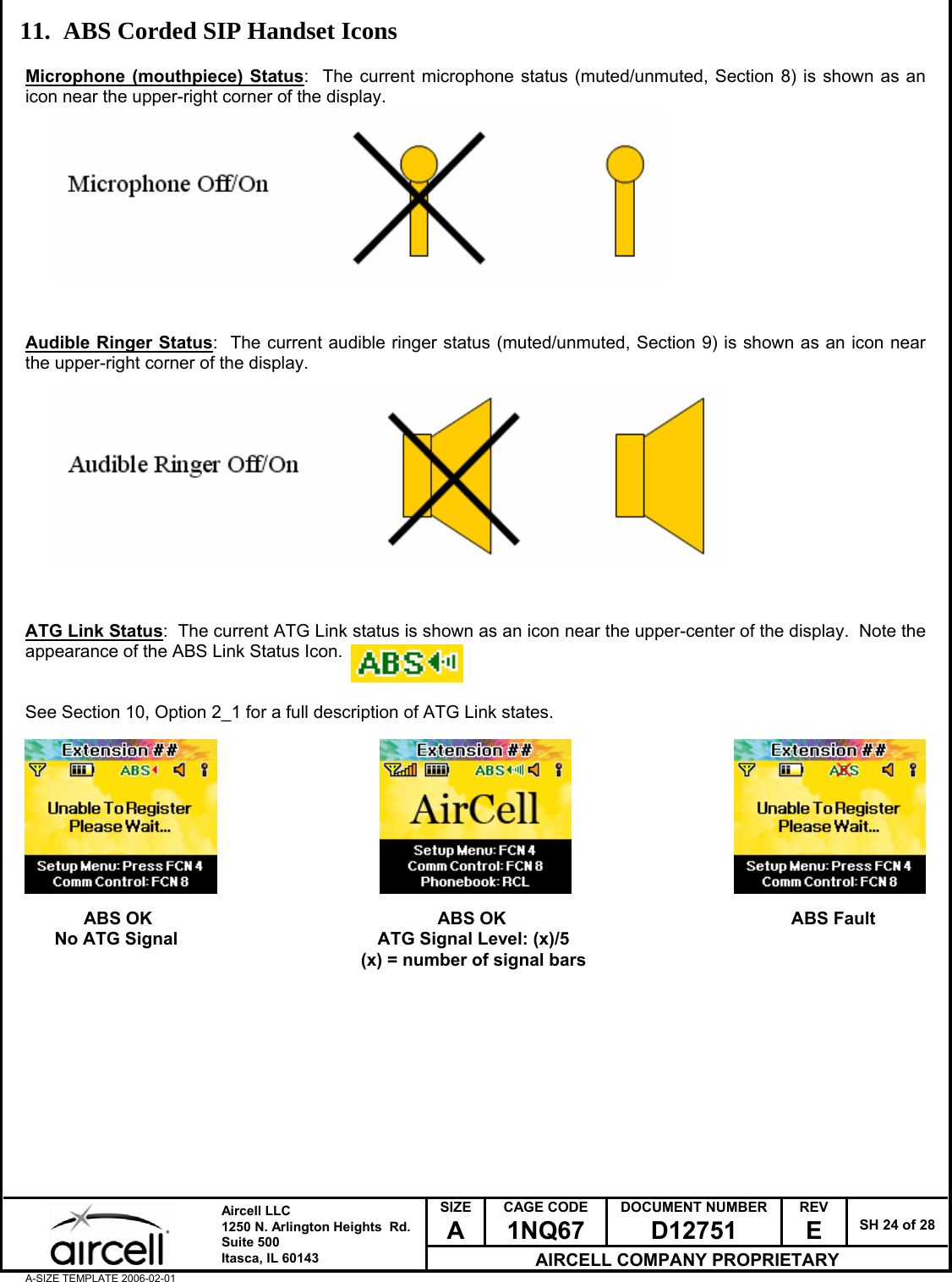 SIZE A CAGE CODE 1NQ67 DOCUMENT NUMBER D12751 REV E  SH 24 of 28  Aircell LLC 1250 N. Arlington Heights  Rd.  Suite 500  Itasca, IL 60143 AIRCELL COMPANY PROPRIETARY A-SIZE TEMPLATE 2006-02-01 11. ABS Corded SIP Handset Icons  Microphone (mouthpiece) Status:  The current microphone status (muted/unmuted, Section 8) is shown as an icon near the upper-right corner of the display.            Audible Ringer Status:  The current audible ringer status (muted/unmuted, Section 9) is shown as an icon near the upper-right corner of the display.             ATG Link Status:  The current ATG Link status is shown as an icon near the upper-center of the display.  Note the appearance of the ABS Link Status Icon.   See Section 10, Option 2_1 for a full description of ATG Link states.                      ABS OK                ABS OK                   ABS Fault       No ATG Signal                       ATG Signal Level: (x)/5                                                                      (x) = number of signal bars           