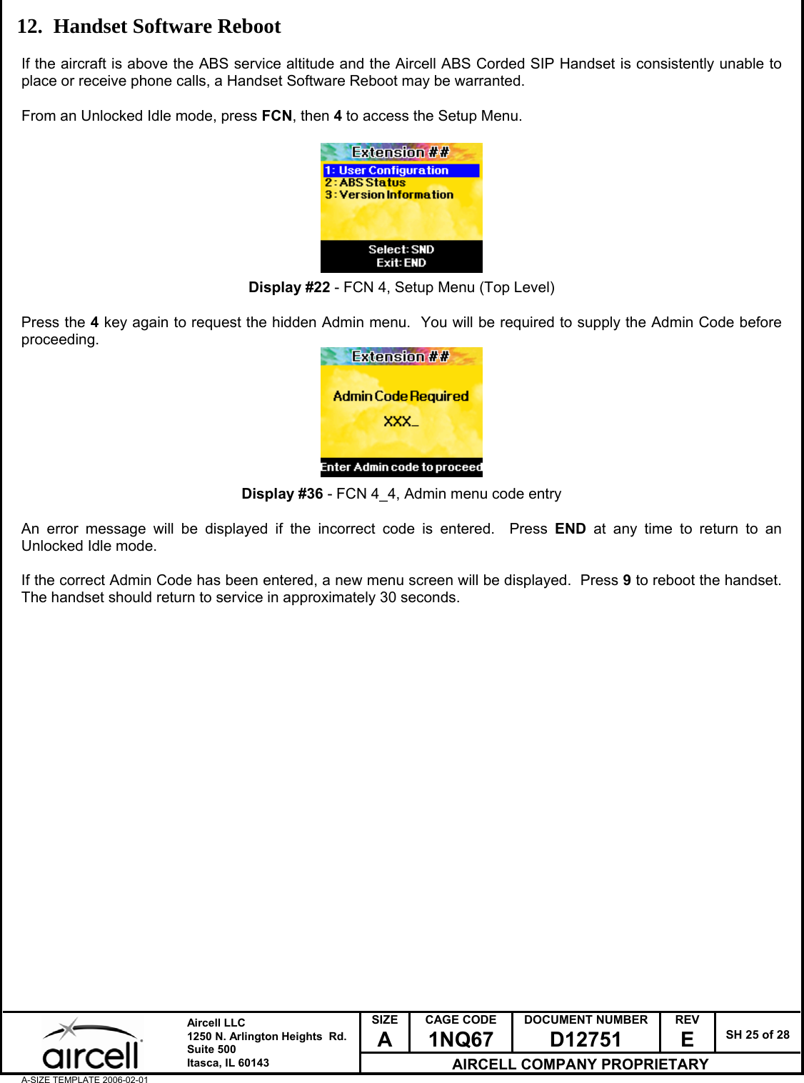  SIZE A CAGE CODE 1NQ67 DOCUMENT NUMBER D12751 REV E  SH 25 of 28  Aircell LLC 1250 N. Arlington Heights  Rd.  Suite 500  Itasca, IL 60143 AIRCELL COMPANY PROPRIETARY A-SIZE TEMPLATE 2006-02-01 12. Handset Software Reboot  If the aircraft is above the ABS service altitude and the Aircell ABS Corded SIP Handset is consistently unable to place or receive phone calls, a Handset Software Reboot may be warranted.  From an Unlocked Idle mode, press FCN, then 4 to access the Setup Menu.          Display #22 - FCN 4, Setup Menu (Top Level)  Press the 4 key again to request the hidden Admin menu.  You will be required to supply the Admin Code before proceeding.         Display #36 - FCN 4_4, Admin menu code entry  An error message will be displayed if the incorrect code is entered.  Press END at any time to return to an Unlocked Idle mode.  If the correct Admin Code has been entered, a new menu screen will be displayed.  Press 9 to reboot the handset.  The handset should return to service in approximately 30 seconds.                        