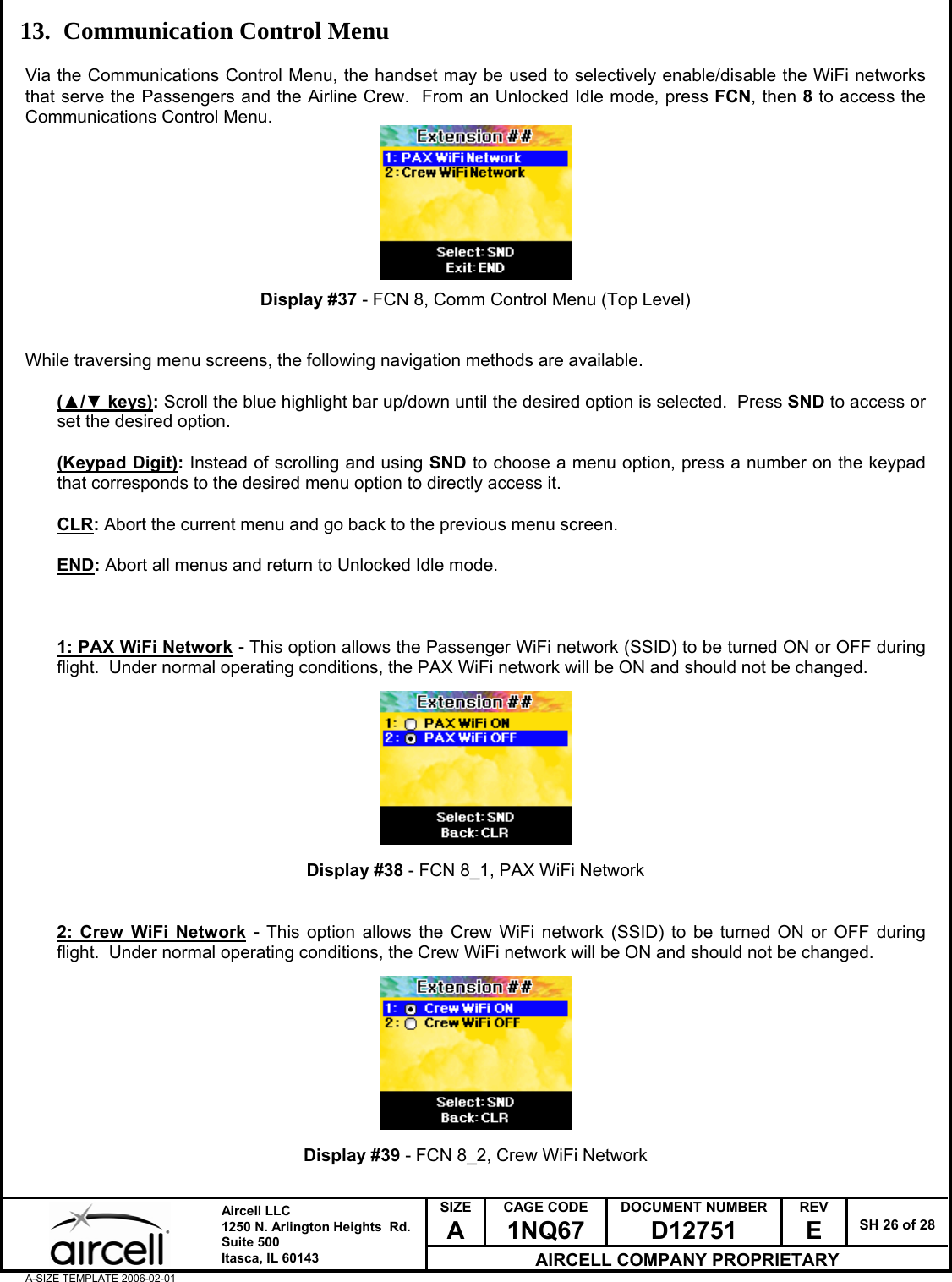  SIZE A CAGE CODE 1NQ67 DOCUMENT NUMBER D12751 REV E  SH 26 of 28  Aircell LLC 1250 N. Arlington Heights  Rd.  Suite 500  Itasca, IL 60143 AIRCELL COMPANY PROPRIETARY A-SIZE TEMPLATE 2006-02-01 13. Communication Control Menu  Via the Communications Control Menu, the handset may be used to selectively enable/disable the WiFi networks that serve the Passengers and the Airline Crew.  From an Unlocked Idle mode, press FCN, then 8 to access the Communications Control Menu.         Display #37 - FCN 8, Comm Control Menu (Top Level)   While traversing menu screens, the following navigation methods are available.  (▲/▼ keys): Scroll the blue highlight bar up/down until the desired option is selected.  Press SND to access or set the desired option.  (Keypad Digit): Instead of scrolling and using SND to choose a menu option, press a number on the keypad that corresponds to the desired menu option to directly access it.  CLR: Abort the current menu and go back to the previous menu screen.  END: Abort all menus and return to Unlocked Idle mode.     1: PAX WiFi Network - This option allows the Passenger WiFi network (SSID) to be turned ON or OFF during flight.  Under normal operating conditions, the PAX WiFi network will be ON and should not be changed.          Display #38 - FCN 8_1, PAX WiFi Network   2: Crew WiFi Network - This option allows the Crew WiFi network (SSID) to be turned ON or OFF during flight.  Under normal operating conditions, the Crew WiFi network will be ON and should not be changed.          Display #39 - FCN 8_2, Crew WiFi Network  