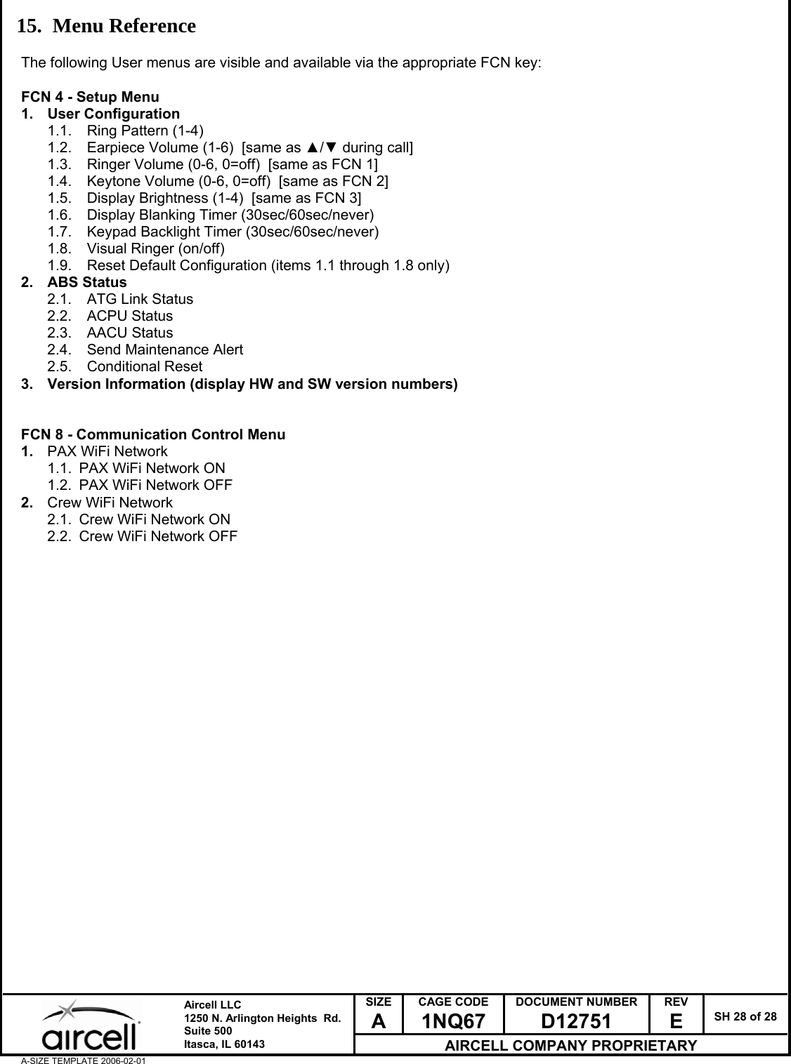  SIZE A CAGE CODE 1NQ67 DOCUMENT NUMBER D12751 REV E  SH 28 of 28  Aircell LLC 1250 N. Arlington Heights  Rd.  Suite 500  Itasca, IL 60143 AIRCELL COMPANY PROPRIETARY A-SIZE TEMPLATE 2006-02-01 15. Menu Reference  The following User menus are visible and available via the appropriate FCN key:  FCN 4 - Setup Menu 1. User Configuration 1.1.  Ring Pattern (1-4) 1.2.  Earpiece Volume (1-6)  [same as ▲/▼ during call] 1.3.  Ringer Volume (0-6, 0=off)  [same as FCN 1] 1.4.  Keytone Volume (0-6, 0=off)  [same as FCN 2] 1.5.  Display Brightness (1-4)  [same as FCN 3] 1.6.  Display Blanking Timer (30sec/60sec/never) 1.7.  Keypad Backlight Timer (30sec/60sec/never) 1.8.  Visual Ringer (on/off) 1.9.  Reset Default Configuration (items 1.1 through 1.8 only) 2. ABS Status 2.1.  ATG Link Status 2.2. ACPU Status 2.3. AACU Status 2.4.  Send Maintenance Alert 2.5. Conditional Reset 3.  Version Information (display HW and SW version numbers)   FCN 8 - Communication Control Menu 1.  PAX WiFi Network 1.1.  PAX WiFi Network ON 1.2.  PAX WiFi Network OFF 2.  Crew WiFi Network 2.1.  Crew WiFi Network ON 2.2.  Crew WiFi Network OFF             
