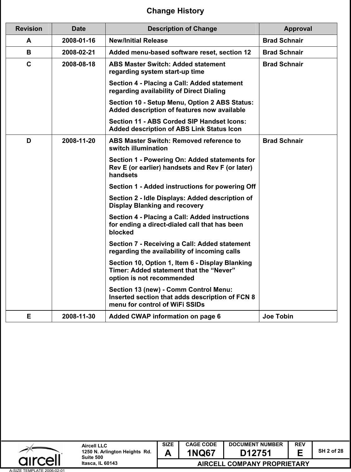  SIZE A CAGE CODE 1NQ67 DOCUMENT NUMBER D12751 REV E  SH 2 of 28  Aircell LLC 1250 N. Arlington Heights  Rd.  Suite 500  Itasca, IL 60143 AIRCELL COMPANY PROPRIETARY A-SIZE TEMPLATE 2006-02-01 Change History  Revision  Date  Description of Change  Approval A  2008-01-16  New/Initial Release  Brad Schnair B  2008-02-21  Added menu-based software reset, section 12  Brad Schnair C  2008-08-18  ABS Master Switch: Added statement regarding system start-up time Section 4 - Placing a Call: Added statement regarding availability of Direct Dialing Section 10 - Setup Menu, Option 2 ABS Status: Added description of features now available Section 11 - ABS Corded SIP Handset Icons: Added description of ABS Link Status Icon Brad Schnair D  2008-11-20  ABS Master Switch: Removed reference to switch illumination Section 1 - Powering On: Added statements for Rev E (or earlier) handsets and Rev F (or later) handsets Section 1 - Added instructions for powering Off Section 2 - Idle Displays: Added description of Display Blanking and recovery Section 4 - Placing a Call: Added instructions for ending a direct-dialed call that has been blocked Section 7 - Receiving a Call: Added statement regarding the availability of incoming calls Section 10, Option 1, Item 6 - Display Blanking Timer: Added statement that the &ldquo;Never&rdquo; option is not recommended Section 13 (new) - Comm Control Menu: Inserted section that adds description of FCN 8 menu for control of WiFi SSIDs Brad Schnair E  2008-11-30  Added CWAP information on page 6  Joe Tobin   