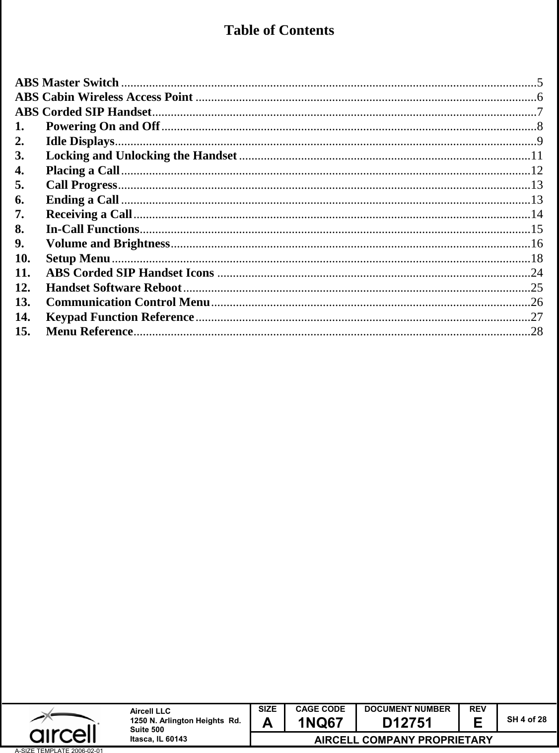  SIZE A CAGE CODE 1NQ67 DOCUMENT NUMBER D12751 REV E  SH 4 of 28  Aircell LLC 1250 N. Arlington Heights  Rd.  Suite 500  Itasca, IL 60143 AIRCELL COMPANY PROPRIETARY A-SIZE TEMPLATE 2006-02-01  Table of Contents    ABS Master Switch......................................................................................................................................5 ABS Cabin Wireless Access Point ..............................................................................................................6 ABS Corded SIP Handset............................................................................................................................7 1. Powering On and Off.........................................................................................................................8 2. Idle Displays........................................................................................................................................9 3. Locking and Unlocking the Handset..............................................................................................11 4. Placing a Call....................................................................................................................................12 5. Call Progress.....................................................................................................................................13 6. Ending a Call....................................................................................................................................13 7. Receiving a Call................................................................................................................................14 8. In-Call Functions..............................................................................................................................15 9. Volume and Brightness....................................................................................................................16 10. Setup Menu.......................................................................................................................................18 11. ABS Corded SIP Handset Icons .....................................................................................................24 12. Handset Software Reboot................................................................................................................25 13. Communication Control Menu.......................................................................................................26 14. Keypad Function Reference............................................................................................................27 15. Menu Reference................................................................................................................................28                               
