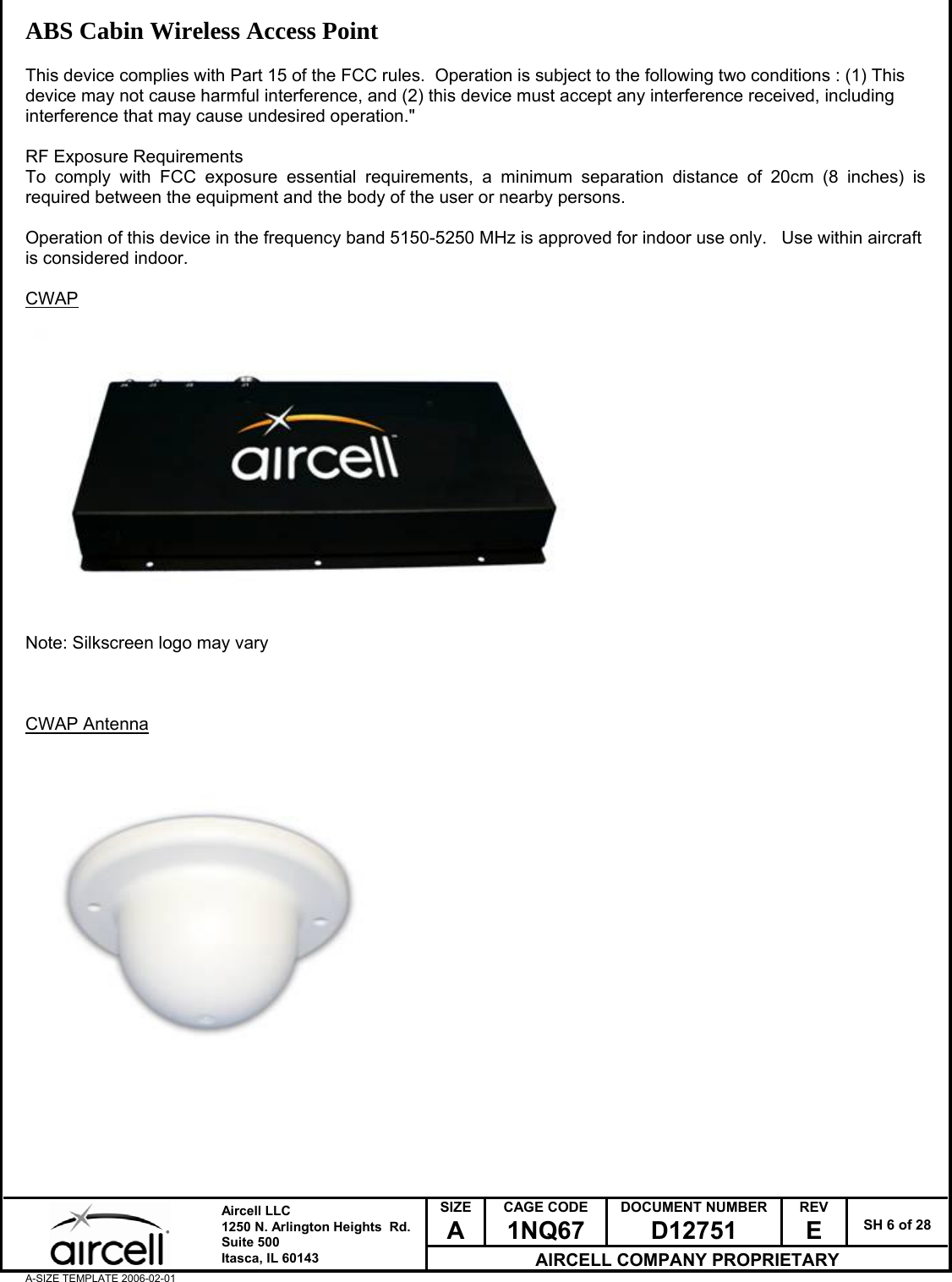  SIZE A CAGE CODE 1NQ67 DOCUMENT NUMBER D12751 REV E  SH 6 of 28  Aircell LLC 1250 N. Arlington Heights  Rd.  Suite 500  Itasca, IL 60143 AIRCELL COMPANY PROPRIETARY A-SIZE TEMPLATE 2006-02-01 ABS Cabin Wireless Access Point  This device complies with Part 15 of the FCC rules.  Operation is subject to the following two conditions : (1) This device may not cause harmful interference, and (2) this device must accept any interference received, including interference that may cause undesired operation."    RF Exposure Requirements To comply with FCC exposure essential requirements, a minimum separation distance of 20cm (8 inches) is required between the equipment and the body of the user or nearby persons.  Operation of this device in the frequency band 5150-5250 MHz is approved for indoor use only.   Use within aircraft is considered indoor.  CWAP   Note: Silkscreen logo may vary    CWAP Antenna     