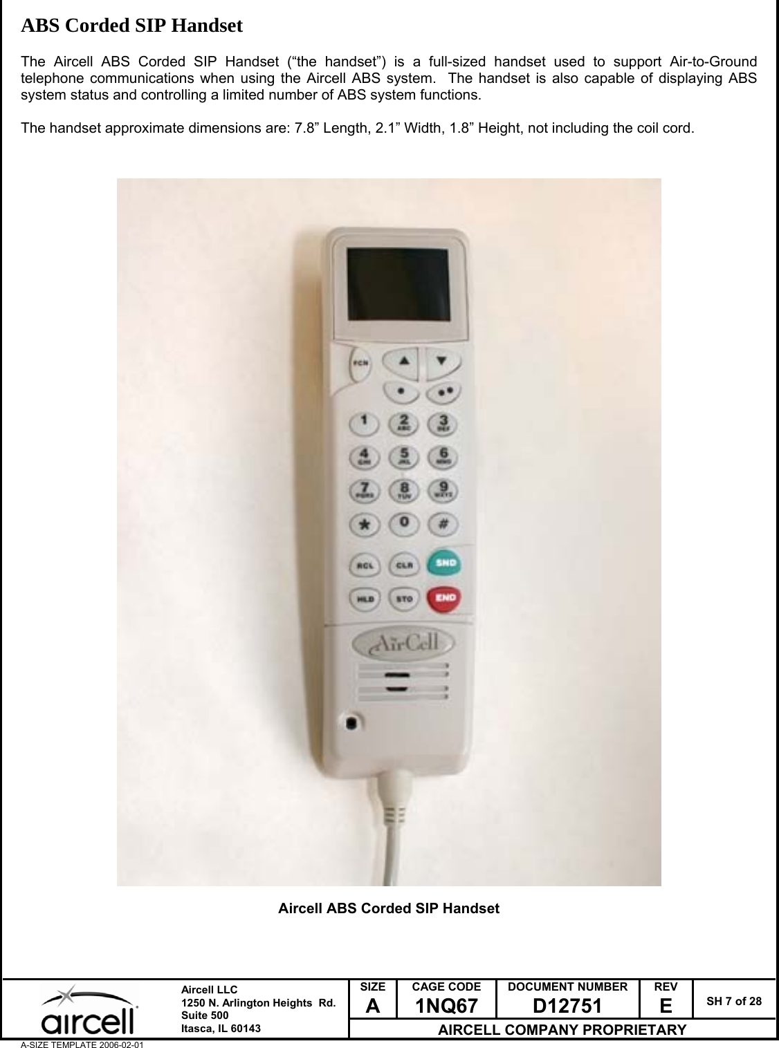  SIZE A CAGE CODE 1NQ67 DOCUMENT NUMBER D12751 REV E  SH 7 of 28  Aircell LLC 1250 N. Arlington Heights  Rd.  Suite 500  Itasca, IL 60143 AIRCELL COMPANY PROPRIETARY A-SIZE TEMPLATE 2006-02-01 ABS Corded SIP Handset  The Aircell ABS Corded SIP Handset (&ldquo;the handset&rdquo;) is a full-sized handset used to support Air-to-Ground telephone communications when using the Aircell ABS system.  The handset is also capable of displaying ABS system status and controlling a limited number of ABS system functions.  The handset approximate dimensions are: 7.8&rdquo; Length, 2.1&rdquo; Width, 1.8&rdquo; Height, not including the coil cord.                                               Aircell ABS Corded SIP Handset    