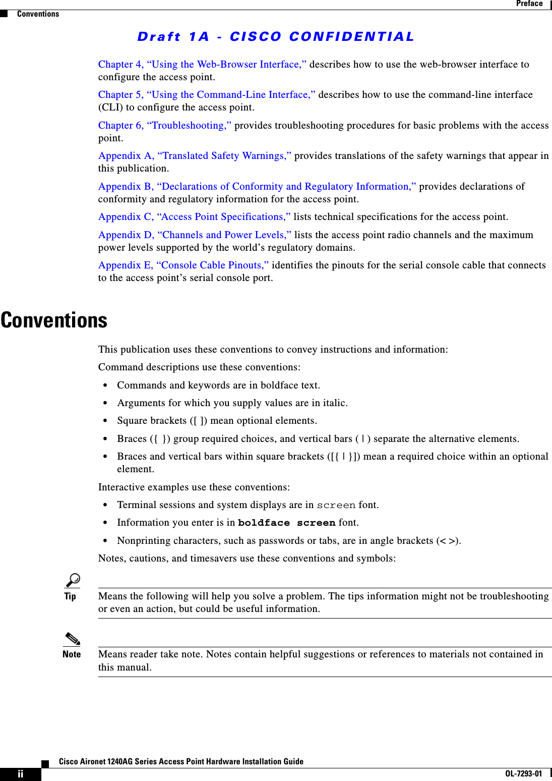 Draft 1A - CISCO CONFIDENTIALiiCisco Aironet 1240AG Series Access Point Hardware Installation GuideOL-7293-01PrefaceConventionsChapter 4, &ldquo;Using the Web-Browser Interface,&rdquo; describes how to use the web-browser interface to configure the access point.Chapter 5, &ldquo;Using the Command-Line Interface,&rdquo; describes how to use the command-line interface (CLI) to configure the access point.Chapter 6, &ldquo;Troubleshooting,&rdquo; provides troubleshooting procedures for basic problems with the access point.Appendix A, &ldquo;Translated Safety Warnings,&rdquo; provides translations of the safety warnings that appear in this publication.Appendix B, &ldquo;Declarations of Conformity and Regulatory Information,&rdquo; provides declarations of conformity and regulatory information for the access point.Appendix C, &ldquo;Access Point Specifications,&rdquo; lists technical specifications for the access point.Appendix D, &ldquo;Channels and Power Levels,&rdquo; lists the access point radio channels and the maximum power levels supported by the world&rsquo;s regulatory domains.Appendix E, &ldquo;Console Cable Pinouts,&rdquo; identifies the pinouts for the serial console cable that connects to the access point&rsquo;s serial console port. ConventionsThis publication uses these conventions to convey instructions and information:Command descriptions use these conventions:&bull;Commands and keywords are in boldface text.&bull;Arguments for which you supply values are in italic.&bull;Square brackets ([ ]) mean optional elements.&bull;Braces ({ }) group required choices, and vertical bars ( | ) separate the alternative elements.&bull;Braces and vertical bars within square brackets ([{ | }]) mean a required choice within an optional element.Interactive examples use these conventions:&bull;Terminal sessions and system displays are in screen font.&bull;Information you enter is in boldface screen font.&bull;Nonprinting characters, such as passwords or tabs, are in angle brackets (< >).Notes, cautions, and timesavers use these conventions and symbols:Tip Means the following will help you solve a problem. The tips information might not be troubleshooting or even an action, but could be useful information.Note Means reader take note. Notes contain helpful suggestions or references to materials not contained in this manual.
