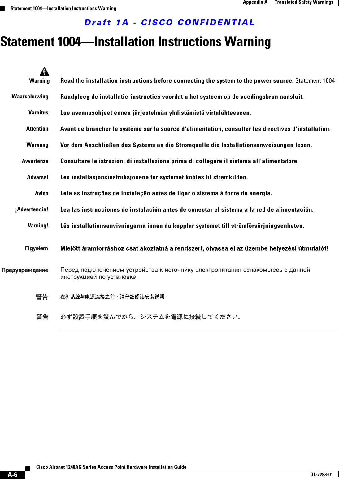 Draft 1A - CISCO CONFIDENTIALA-6Cisco Aironet 1240AG Series Access Point Hardware Installation GuideOL-7293-01Appendix A      Translated Safety WarningsStatement 1004&mdash;Installation Instructions WarningStatement 1004&mdash;Installation Instructions WarningWarningRead the installation instructions before connecting the system to the power source. Statement 1004WaarschuwingRaadpleeg de installatie-instructies voordat u het systeem op de voedingsbron aansluit.VaroitusLue asennusohjeet ennen j&auml;rjestelm&auml;n yhdist&auml;mist&auml; virtal&auml;hteeseen.AttentionAvant de brancher le syst&egrave;me sur la source d'alimentation, consulter les directives d'installation.WarnungVor dem Anschlie&szlig;en des Systems an die Stromquelle die Installationsanweisungen lesen.AvvertenzaConsultare le istruzioni di installazione prima di collegare il sistema all'alimentatore.AdvarselLes installasjonsinstruksjonene f&oslash;r systemet kobles til str&oslash;mkilden.AvisoLeia as instru&ccedil;&otilde;es de instala&ccedil;&atilde;o antes de ligar o sistema &agrave; fonte de energia.&iexcl;Advertencia!Lea las instrucciones de instalaci&oacute;n antes de conectar el sistema a la red de alimentaci&oacute;n.Varning!L&auml;s installationsanvisningarna innan du kopplar systemet till str&ouml;mf&ouml;rs&ouml;rjningsenheten.