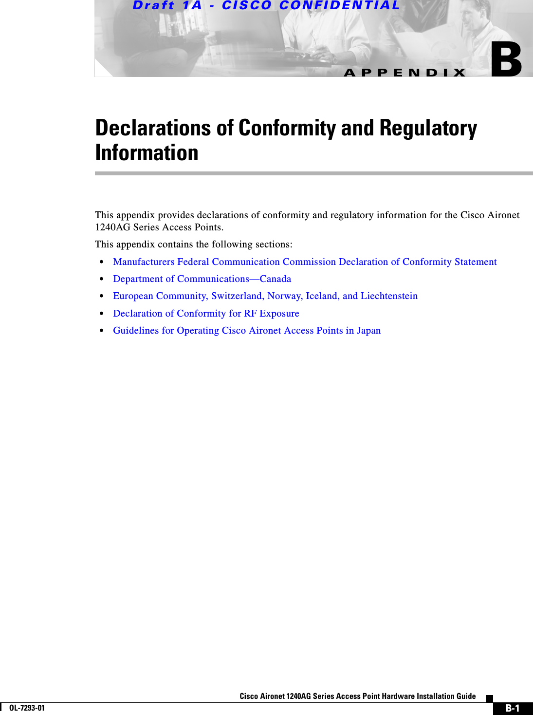 Draft 1A - CISCO CONFIDENTIALB-1Cisco Aironet 1240AG Series Access Point Hardware Installation GuideOL-7293-01APPENDIXBDeclarations of Conformity and Regulatory InformationThis appendix provides declarations of conformity and regulatory information for the Cisco Aironet 1240AG Series Access Points. This appendix contains the following sections:&bull;Manufacturers Federal Communication Commission Declaration of Conformity Statement&bull;Department of Communications&mdash;Canada&bull;European Community, Switzerland, Norway, Iceland, and Liechtenstein&bull;Declaration of Conformity for RF Exposure&bull;Guidelines for Operating Cisco Aironet Access Points in Japan
