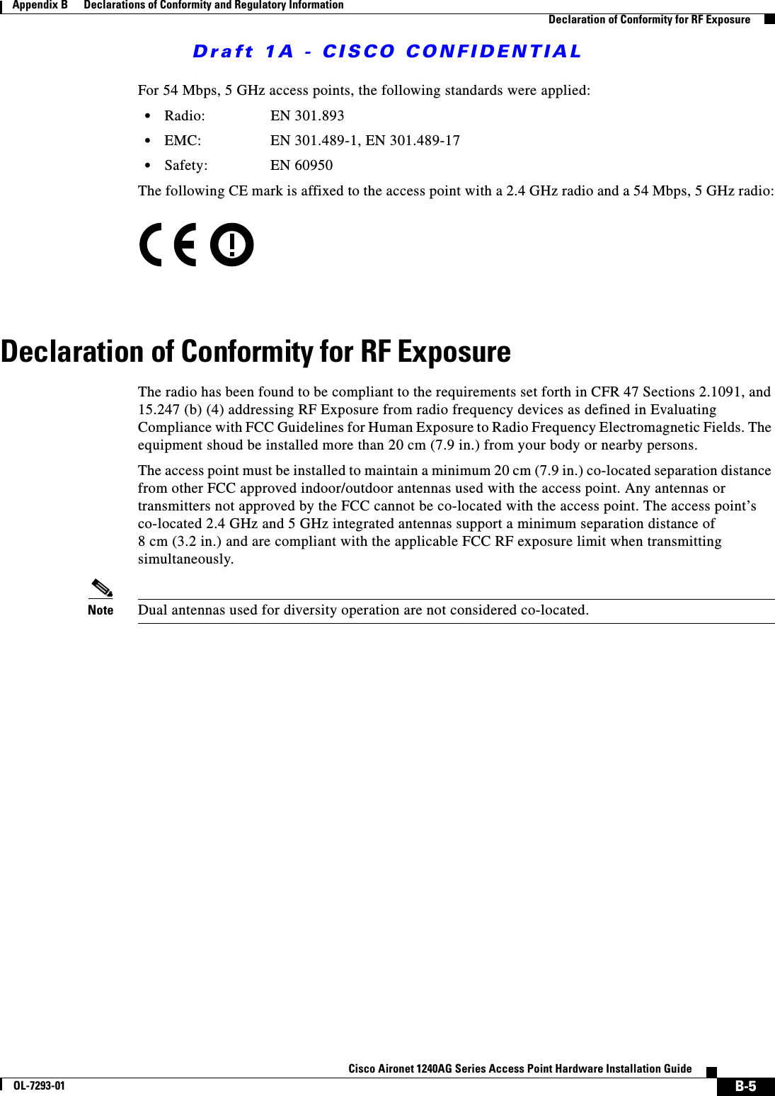 Draft 1A - CISCO CONFIDENTIALB-5Cisco Aironet 1240AG Series Access Point Hardware Installation GuideOL-7293-01Appendix B      Declarations of Conformity and Regulatory InformationDeclaration of Conformity for RF ExposureFor 54 Mbps, 5 GHz access points, the following standards were applied:&bull;Radio: EN 301.893&bull;EMC: EN 301.489-1, EN 301.489-17&bull;Safety: EN 60950The following CE mark is affixed to the access point with a 2.4 GHz radio and a 54 Mbps, 5 GHz radio:Declaration of Conformity for RF ExposureThe radio has been found to be compliant to the requirements set forth in CFR 47 Sections 2.1091, and 15.247 (b) (4) addressing RF Exposure from radio frequency devices as defined in Evaluating Compliance with FCC Guidelines for Human Exposure to Radio Frequency Electromagnetic Fields. The equipment shoud be installed more than 20 cm (7.9 in.) from your body or nearby persons.The access point must be installed to maintain a minimum 20 cm (7.9 in.) co-located separation distance from other FCC approved indoor/outdoor antennas used with the access point. Any antennas or transmitters not approved by the FCC cannot be co-located with the access point. The access point&rsquo;s co-located 2.4 GHz and 5 GHz integrated antennas support a minimum separation distance of8 cm (3.2 in.) and are compliant with the applicable FCC RF exposure limit when transmitting simultaneously.Note Dual antennas used for diversity operation are not considered co-located.