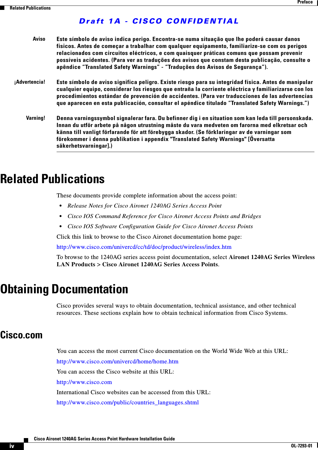 Draft 1A - CISCO CONFIDENTIALivCisco Aironet 1240AG Series Access Point Hardware Installation GuideOL-7293-01PrefaceRelated PublicationsRelated PublicationsThese documents provide complete information about the access point:&bull;Release Notes for Cisco Aironet 1240AG Series Access Point &bull;Cisco IOS Command Reference for Cisco Aironet Access Points and Bridges &bull;Cisco IOS Software Configuration Guide for Cisco Aironet Access PointsClick this link to browse to the Cisco Aironet documentation home page:http://www.cisco.com/univercd/cc/td/doc/product/wireless/index.htmTo browse to the 1240AG series access point documentation, select Aironet 1240AG Series Wireless LAN Products > Cisco Aironet 1240AG Series Access Points.Obtaining DocumentationCisco provides several ways to obtain documentation, technical assistance, and other technical resources. These sections explain how to obtain technical information from Cisco Systems.Cisco.comYou can access the most current Cisco documentation on the World Wide Web at this URL:http://www.cisco.com/univercd/home/home.htmYou can access the Cisco website at this URL:http://www.cisco.comInternational Cisco websites can be accessed from this URL:http://www.cisco.com/public/countries_languages.shtmlAvisoEste s&iacute;mbolo de aviso indica perigo. Encontra-se numa situa&ccedil;&atilde;o que lhe poder&aacute; causar danos fisicos. Antes de come&ccedil;ar a trabalhar com qualquer equipamento, familiarize-se com os perigos relacionados com circuitos el&eacute;ctricos, e com quaisquer pr&aacute;ticas comuns que possam prevenir poss&iacute;veis acidentes. (Para ver as tradu&ccedil;&otilde;es dos avisos que constam desta publica&ccedil;&atilde;o, consulte o ap&ecirc;ndice &ldquo;Translated Safety Warnings&rdquo; - &ldquo;Tradu&ccedil;&otilde;es dos Avisos de Seguran&ccedil;a&rdquo;).&iexcl;Advertencia!Este s&iacute;mbolo de aviso significa peligro. Existe riesgo para su integridad f&iacute;sica. Antes de manipular cualquier equipo, considerar los riesgos que entra&ntilde;a la corriente el&eacute;ctrica y familiarizarse con los procedimientos est&aacute;ndar de prevenci&oacute;n de accidentes. (Para ver traducciones de las advertencias que aparecen en esta publicaci&oacute;n, consultar el ap&eacute;ndice titulado &ldquo;Translated Safety Warnings.&rdquo;)Varning!Denna varningssymbol signalerar fara. Du befinner dig i en situation som kan leda till personskada. Innan du utf&ouml;r arbete p&aring; n&aring;gon utrustning m&aring;ste du vara medveten om farorna med elkretsar och k&auml;nna till vanligt f&ouml;rfarande f&ouml;r att f&ouml;rebygga skador. (Se f&ouml;rklaringar av de varningar som f&ouml;rekommer i denna publikation i appendix "Translated Safety Warnings" [&Ouml;versatta s&auml;kerhetsvarningar].)