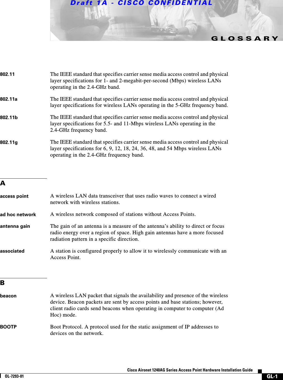Draft 1A - CISCO CONFIDENTIALGL-1Cisco Aironet 1240AG Series Access Point Hardware Installation GuideOL-7293-01GLOSSARY802.11 The IEEE standard that specifies carrier sense media access control and physical layer specifications for 1- and 2-megabit-per-second (Mbps) wireless LANs operating in the 2.4-GHz band.802.11a The IEEE standard that specifies carrier sense media access control and physical layer specifications for wireless LANs operating in the 5-GHz frequency band.802.11b The IEEE standard that specifies carrier sense media access control and physical layer specifications for 5.5- and 11-Mbps wireless LANs operating in the 2.4-GHz frequency band.802.11g The IEEE standard that specifies carrier sense media access control and physical layer specifications for 6, 9, 12, 18, 24, 36, 48, and 54 Mbps wireless LANs operating in the 2.4-GHz frequency band.Aaccess point A wireless LAN data transceiver that uses radio waves to connect a wired network with wireless stations.ad hoc network A wireless network composed of stations without Access Points.antenna gain The gain of an antenna is a measure of the antenna&rsquo;s ability to direct or focus radio energy over a region of space. High gain antennas have a more focused radiation pattern in a specific direction.associated A station is configured properly to allow it to wirelessly communicate with an Access Point.Bbeacon A wireless LAN packet that signals the availability and presence of the wireless device. Beacon packets are sent by access points and base stations; however, client radio cards send beacons when operating in computer to computer (Ad Hoc) mode.BOOTP Boot Protocol. A protocol used for the static assignment of IP addresses to devices on the network.