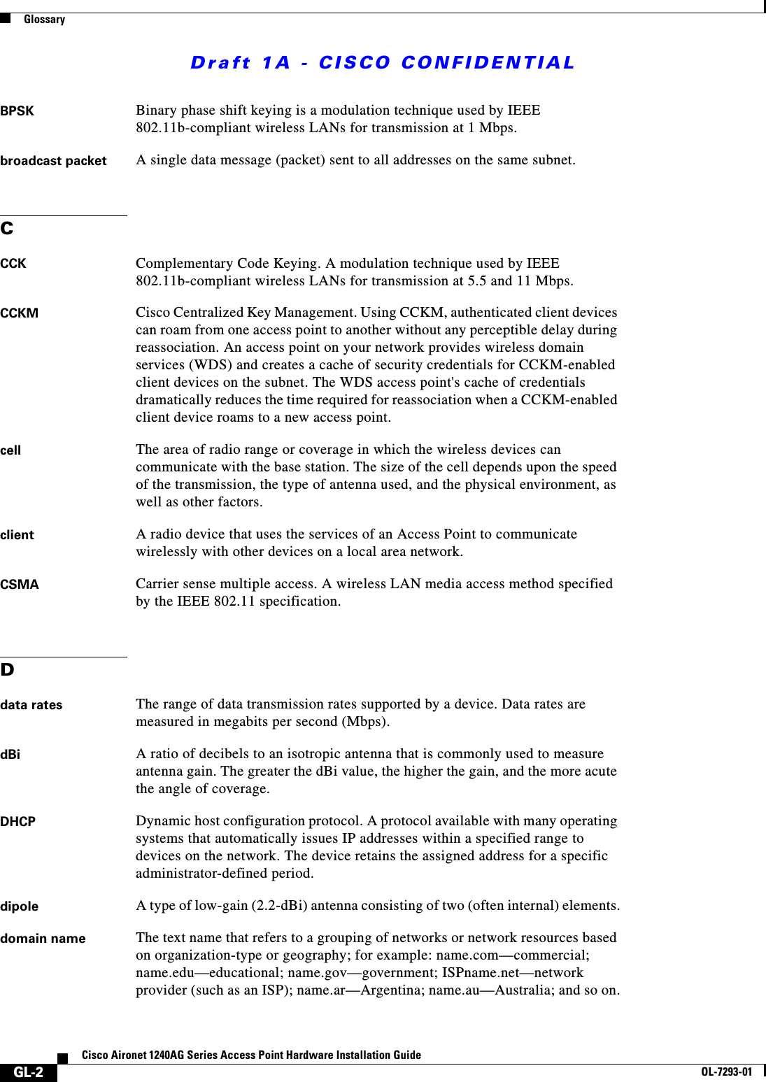 Draft 1A - CISCO CONFIDENTIALGlossaryGL-2Cisco Aironet 1240AG Series Access Point Hardware Installation GuideOL-7293-01BPSK Binary phase shift keying is a modulation technique used by IEEE 802.11b-compliant wireless LANs for transmission at 1 Mbps.broadcast packet A single data message (packet) sent to all addresses on the same subnet.CCCK Complementary Code Keying. A modulation technique used by IEEE 802.11b-compliant wireless LANs for transmission at 5.5 and 11 Mbps.CCKM Cisco Centralized Key Management. Using CCKM, authenticated client devices can roam from one access point to another without any perceptible delay during reassociation. An access point on your network provides wireless domain services (WDS) and creates a cache of security credentials for CCKM-enabled client devices on the subnet. The WDS access point's cache of credentials dramatically reduces the time required for reassociation when a CCKM-enabled client device roams to a new access point.cell The area of radio range or coverage in which the wireless devices can communicate with the base station. The size of the cell depends upon the speed of the transmission, the type of antenna used, and the physical environment, as well as other factors.client A radio device that uses the services of an Access Point to communicate wirelessly with other devices on a local area network.CSMA Carrier sense multiple access. A wireless LAN media access method specified by the IEEE 802.11 specification.Ddata rates The range of data transmission rates supported by a device. Data rates are measured in megabits per second (Mbps).dBi A ratio of decibels to an isotropic antenna that is commonly used to measure antenna gain. The greater the dBi value, the higher the gain, and the more acute the angle of coverage.DHCP Dynamic host configuration protocol. A protocol available with many operating systems that automatically issues IP addresses within a specified range to devices on the network. The device retains the assigned address for a specific administrator-defined period.dipole A type of low-gain (2.2-dBi) antenna consisting of two (often internal) elements.domain name The text name that refers to a grouping of networks or network resources based on organization-type or geography; for example: name.com&mdash;commercial; name.edu&mdash;educational; name.gov&mdash;government; ISPname.net&mdash;network provider (such as an ISP); name.ar&mdash;Argentina; name.au&mdash;Australia; and so on.
