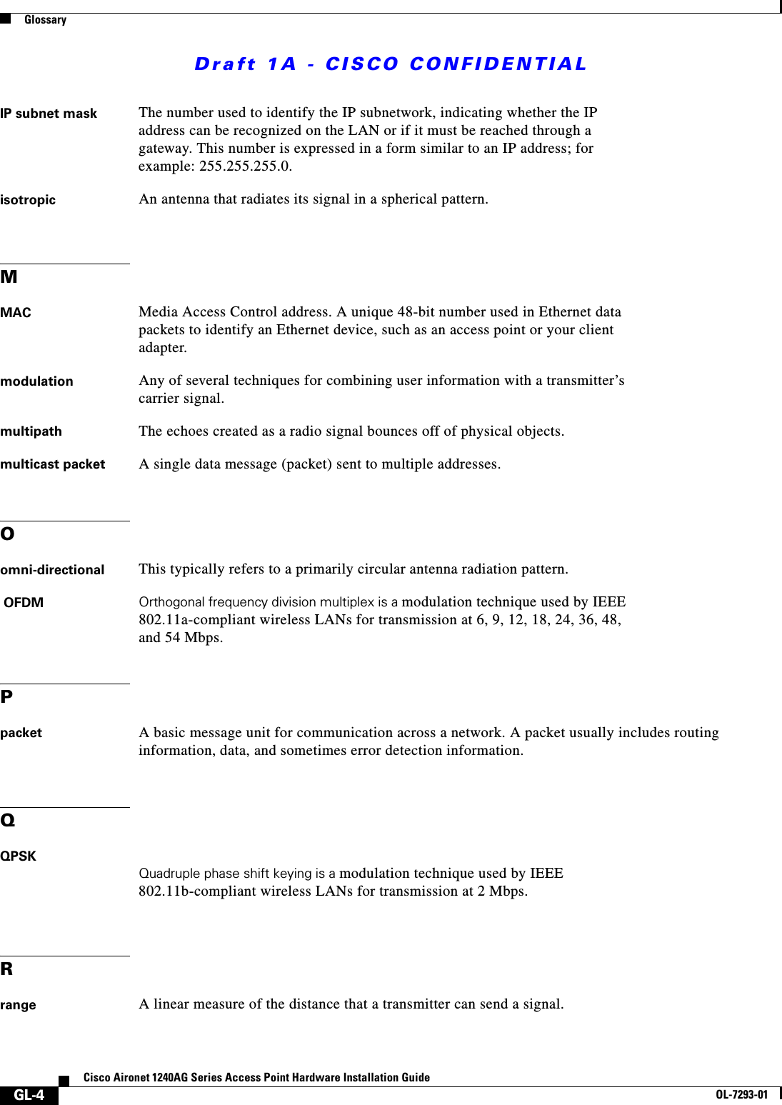 Draft 1A - CISCO CONFIDENTIALGlossaryGL-4Cisco Aironet 1240AG Series Access Point Hardware Installation GuideOL-7293-01IP subnet mask The number used to identify the IP subnetwork, indicating whether the IP address can be recognized on the LAN or if it must be reached through a gateway. This number is expressed in a form similar to an IP address; for example: 255.255.255.0.isotropic An antenna that radiates its signal in a spherical pattern.MMAC Media Access Control address. A unique 48-bit number used in Ethernet data packets to identify an Ethernet device, such as an access point or your client adapter.modulation Any of several techniques for combining user information with a transmitter&rsquo;s carrier signal.multipath The echoes created as a radio signal bounces off of physical objects.multicast packet A single data message (packet) sent to multiple addresses.Oomni-directional This typically refers to a primarily circular antenna radiation pattern. OFDM Orthogonal frequency division multiplex is a modulation technique used by IEEE 802.11a-compliant wireless LANs for transmission at 6, 9, 12, 18, 24, 36, 48, and 54 Mbps.Ppacket A basic message unit for communication across a network. A packet usually includes routing information, data, and sometimes error detection information.QQPSKQuadruple phase shift keying is a modulation technique used by IEEE 802.11b-compliant wireless LANs for transmission at 2 Mbps.Rrange A linear measure of the distance that a transmitter can send a signal.