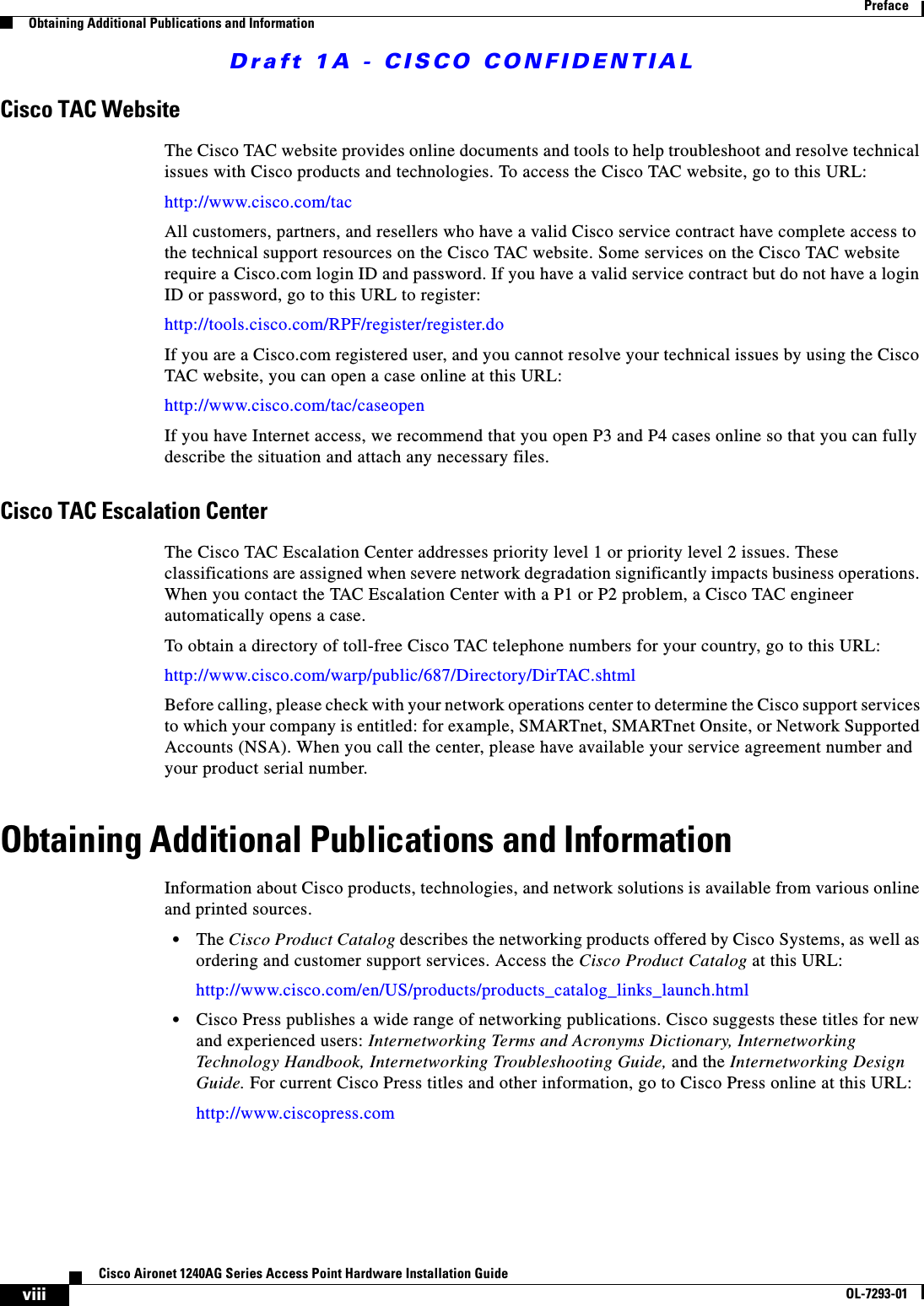 Draft 1A - CISCO CONFIDENTIALviiiCisco Aironet 1240AG Series Access Point Hardware Installation GuideOL-7293-01PrefaceObtaining Additional Publications and InformationCisco TAC WebsiteThe Cisco TAC website provides online documents and tools to help troubleshoot and resolve technical issues with Cisco products and technologies. To access the Cisco TAC website, go to this URL:http://www.cisco.com/tacAll customers, partners, and resellers who have a valid Cisco service contract have complete access to the technical support resources on the Cisco TAC website. Some services on the Cisco TAC website require a Cisco.com login ID and password. If you have a valid service contract but do not have a login ID or password, go to this URL to register:http://tools.cisco.com/RPF/register/register.doIf you are a Cisco.com registered user, and you cannot resolve your technical issues by using the Cisco TAC website, you can open a case online at this URL:http://www.cisco.com/tac/caseopenIf you have Internet access, we recommend that you open P3 and P4 cases online so that you can fully describe the situation and attach any necessary files.Cisco TAC Escalation CenterThe Cisco TAC Escalation Center addresses priority level 1 or priority level 2 issues. These classifications are assigned when severe network degradation significantly impacts business operations. When you contact the TAC Escalation Center with a P1 or P2 problem, a Cisco TAC engineer automatically opens a case.To obtain a directory of toll-free Cisco TAC telephone numbers for your country, go to this URL:http://www.cisco.com/warp/public/687/Directory/DirTAC.shtmlBefore calling, please check with your network operations center to determine the Cisco support services to which your company is entitled: for example, SMARTnet, SMARTnet Onsite, or Network Supported Accounts (NSA). When you call the center, please have available your service agreement number and your product serial number.Obtaining Additional Publications and InformationInformation about Cisco products, technologies, and network solutions is available from various online and printed sources.&bull;The Cisco Product Catalog describes the networking products offered by Cisco Systems, as well as ordering and customer support services. Access the Cisco Product Catalog at this URL:http://www.cisco.com/en/US/products/products_catalog_links_launch.html&bull;Cisco Press publishes a wide range of networking publications. Cisco suggests these titles for new and experienced users: Internetworking Terms and Acronyms Dictionary, Internetworking Technology Handbook, Internetworking Troubleshooting Guide, and the Internetworking Design Guide. For current Cisco Press titles and other information, go to Cisco Press online at this URL:http://www.ciscopress.com