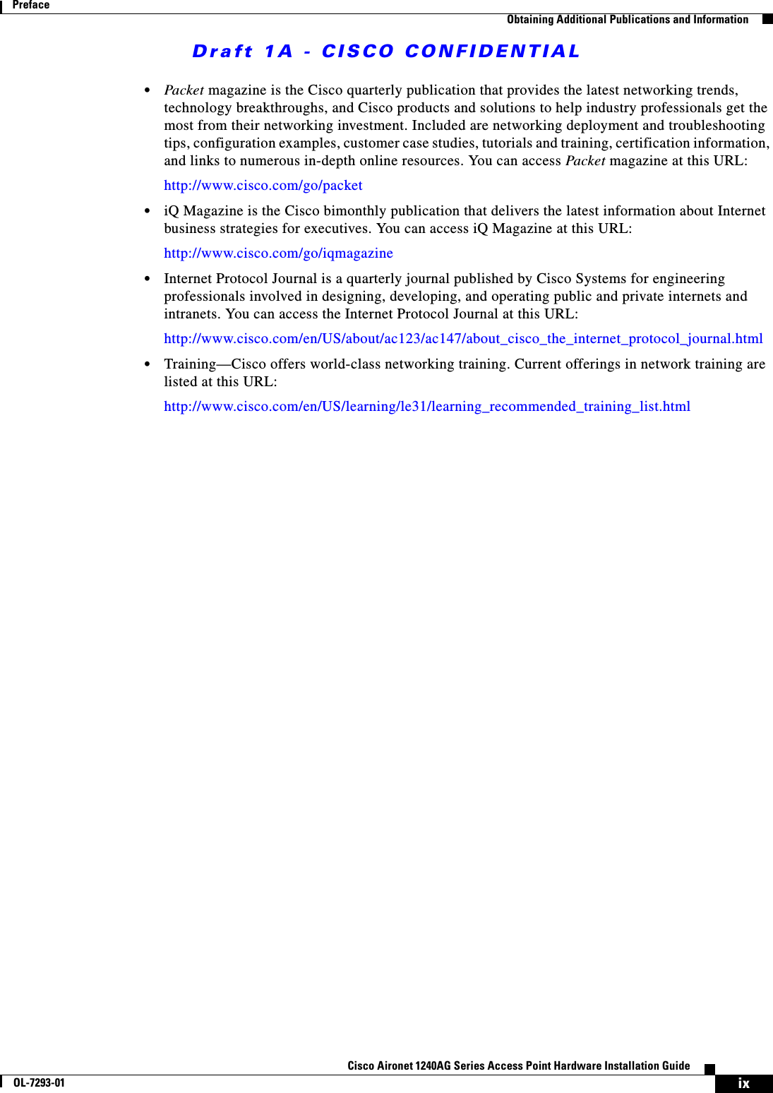 Draft 1A - CISCO CONFIDENTIALixCisco Aironet 1240AG Series Access Point Hardware Installation GuideOL-7293-01PrefaceObtaining Additional Publications and Information&bull;Packet magazine is the Cisco quarterly publication that provides the latest networking trends, technology breakthroughs, and Cisco products and solutions to help industry professionals get the most from their networking investment. Included are networking deployment and troubleshooting tips, configuration examples, customer case studies, tutorials and training, certification information, and links to numerous in-depth online resources. You can access Packet magazine at this URL:http://www.cisco.com/go/packet&bull;iQ Magazine is the Cisco bimonthly publication that delivers the latest information about Internet business strategies for executives. You can access iQ Magazine at this URL:http://www.cisco.com/go/iqmagazine&bull;Internet Protocol Journal is a quarterly journal published by Cisco Systems for engineering professionals involved in designing, developing, and operating public and private internets and intranets. You can access the Internet Protocol Journal at this URL:http://www.cisco.com/en/US/about/ac123/ac147/about_cisco_the_internet_protocol_journal.html&bull;Training&mdash;Cisco offers world-class networking training. Current offerings in network training are listed at this URL:http://www.cisco.com/en/US/learning/le31/learning_recommended_training_list.html