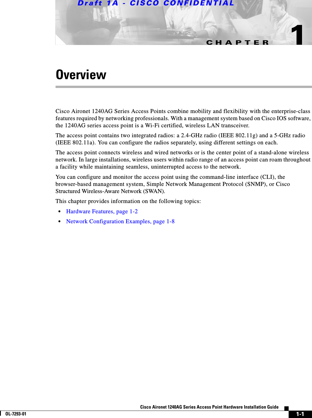 CHAPTERDraft 1A - CISCO CONFIDENTIAL1-1Cisco Aironet 1240AG Series Access Point Hardware Installation GuideOL-7293-011OverviewCisco Aironet 1240AG Series Access Points combine mobility and flexibility with the enterprise-class features required by networking professionals. With a management system based on Cisco IOS software, the 1240AG series access point is a Wi-Fi certified, wireless LAN transceiver. The access point contains two integrated radios: a 2.4-GHz radio (IEEE 802.11g) and a 5-GHz radio (IEEE 802.11a). You can configure the radios separately, using different settings on each.The access point connects wireless and wired networks or is the center point of a stand-alone wireless network. In large installations, wireless users within radio range of an access point can roam throughout a facility while maintaining seamless, uninterrupted access to the network.You can configure and monitor the access point using the command-line interface (CLI), the browser-based management system, Simple Network Management Protocol (SNMP), or Cisco Structured Wireless-Aware Network (SWAN). This chapter provides information on the following topics:&bull;Hardware Features, page 1-2&bull;Network Configuration Examples, page 1-8