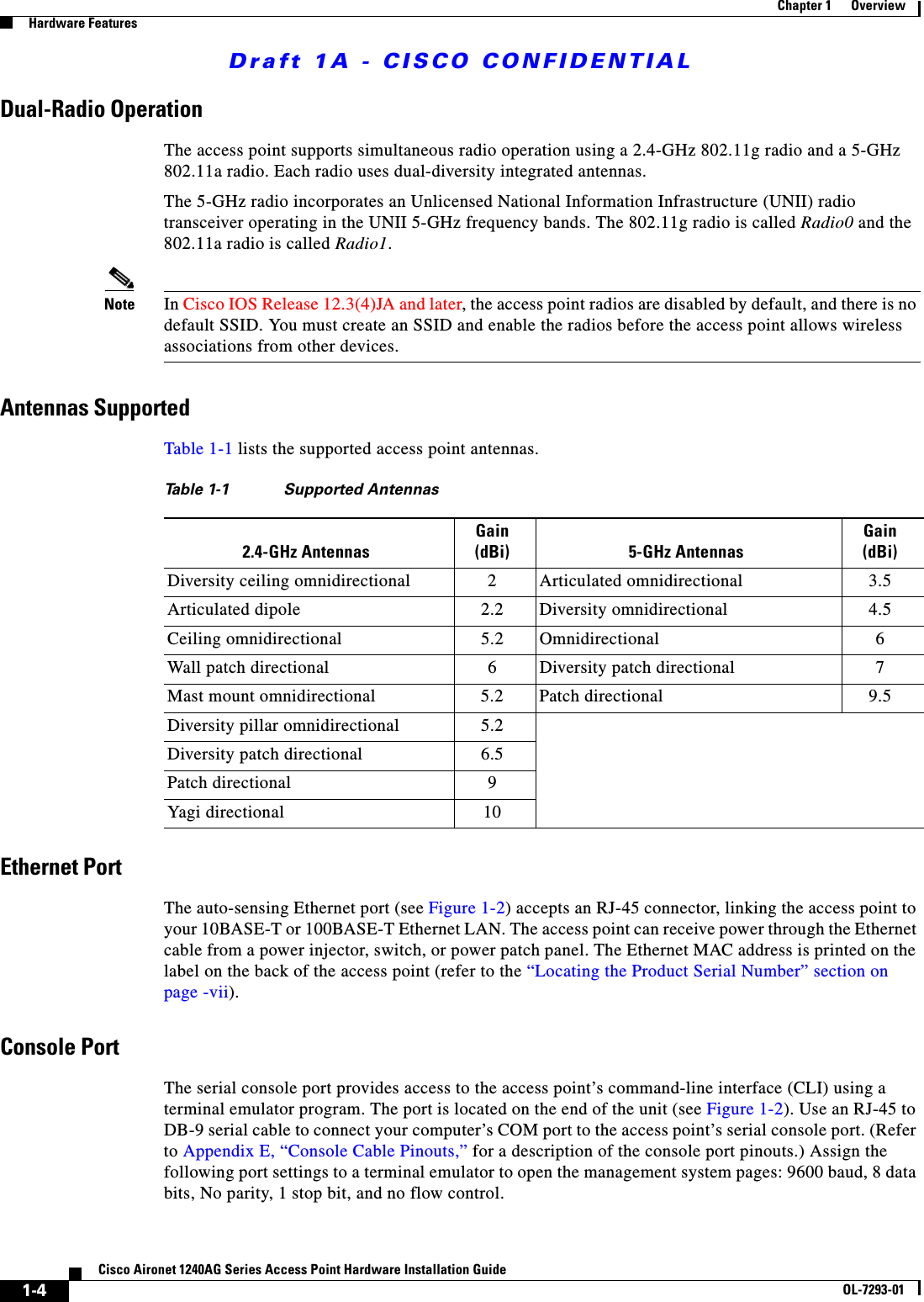 Draft 1A - CISCO CONFIDENTIAL1-4Cisco Aironet 1240AG Series Access Point Hardware Installation GuideOL-7293-01Chapter 1      OverviewHardware FeaturesDual-Radio OperationThe access point supports simultaneous radio operation using a 2.4-GHz 802.11g radio and a 5-GHz 802.11a radio. Each radio uses dual-diversity integrated antennas.The 5-GHz radio incorporates an Unlicensed National Information Infrastructure (UNII) radio transceiver operating in the UNII 5-GHz frequency bands. The 802.11g radio is called Radio0 and the 802.11a radio is called Radio1.Note In Cisco IOS Release 12.3(4)JA and later, the access point radios are disabled by default, and there is no default SSID. You must create an SSID and enable the radios before the access point allows wireless associations from other devices. Antennas SupportedTable 1-1 lists the supported access point antennas.Ethernet PortThe auto-sensing Ethernet port (see Figure 1-2) accepts an RJ-45 connector, linking the access point to your 10BASE-T or 100BASE-T Ethernet LAN. The access point can receive power through the Ethernet cable from a power injector, switch, or power patch panel. The Ethernet MAC address is printed on the label on the back of the access point (refer to the &ldquo;Locating the Product Serial Number&rdquo; section on page -vii). Console PortThe serial console port provides access to the access point&rsquo;s command-line interface (CLI) using a terminal emulator program. The port is located on the end of the unit (see Figure 1-2). Use an RJ-45 to DB-9 serial cable to connect your computer&rsquo;s COM port to the access point&rsquo;s serial console port. (Refer to Appendix E, &ldquo;Console Cable Pinouts,&rdquo; for a description of the console port pinouts.) Assign the following port settings to a terminal emulator to open the management system pages: 9600 baud, 8 data bits, No parity, 1 stop bit, and no flow control.Table 1-1 Supported Antennas2.4-GHz AntennasGain (dBi) 5-GHz AntennasGain (dBi)Diversity ceiling omnidirectional 2 Articulated omnidirectional 3.5Articulated dipole 2.2 Diversity omnidirectional 4.5Ceiling omnidirectional 5.2 Omnidirectional 6Wall patch directional 6 Diversity patch directional 7Mast mount omnidirectional 5.2 Patch directional 9.5Diversity pillar omnidirectional 5.2Diversity patch directional 6.5Patch directional 9Yagi directional 10
