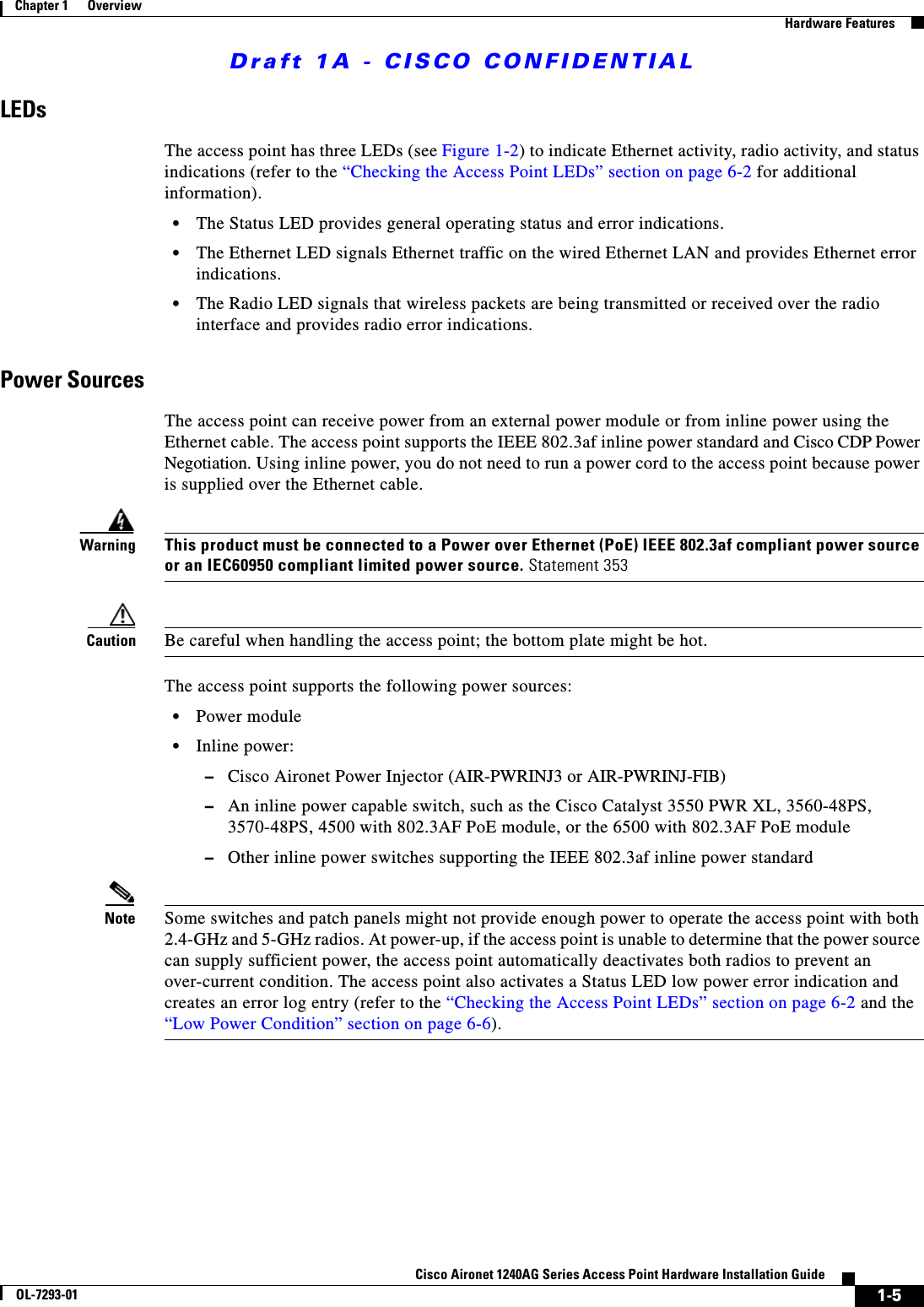 Draft 1A - CISCO CONFIDENTIAL1-5Cisco Aironet 1240AG Series Access Point Hardware Installation GuideOL-7293-01Chapter 1      OverviewHardware FeaturesLEDsThe access point has three LEDs (see Figure 1-2) to indicate Ethernet activity, radio activity, and status indications (refer to the &ldquo;Checking the Access Point LEDs&rdquo; section on page 6-2 for additional information).&bull;The Status LED provides general operating status and error indications.&bull;The Ethernet LED signals Ethernet traffic on the wired Ethernet LAN and provides Ethernet error indications. &bull;The Radio LED signals that wireless packets are being transmitted or received over the radio interface and provides radio error indications. Power SourcesThe access point can receive power from an external power module or from inline power using the Ethernet cable. The access point supports the IEEE 802.3af inline power standard and Cisco CDP Power Negotiation. Using inline power, you do not need to run a power cord to the access point because power is supplied over the Ethernet cable. WarningThis product must be connected to a Power over Ethernet (PoE) IEEE 802.3af compliant power source or an IEC60950 compliant limited power source. Statement 353Caution Be careful when handling the access point; the bottom plate might be hot.The access point supports the following power sources:&bull;Power module&bull;Inline power:&ndash;Cisco Aironet Power Injector (AIR-PWRINJ3 or AIR-PWRINJ-FIB)&ndash;An inline power capable switch, such as the Cisco Catalyst 3550 PWR XL, 3560-48PS, 3570-48PS, 4500 with 802.3AF PoE module, or the 6500 with 802.3AF PoE module&ndash;Other inline power switches supporting the IEEE 802.3af inline power standardNote Some switches and patch panels might not provide enough power to operate the access point with both 2.4-GHz and 5-GHz radios. At power-up, if the access point is unable to determine that the power source can supply sufficient power, the access point automatically deactivates both radios to prevent an over-current condition. The access point also activates a Status LED low power error indication and creates an error log entry (refer to the &ldquo;Checking the Access Point LEDs&rdquo; section on page 6-2 and the &ldquo;Low Power Condition&rdquo; section on page 6-6).