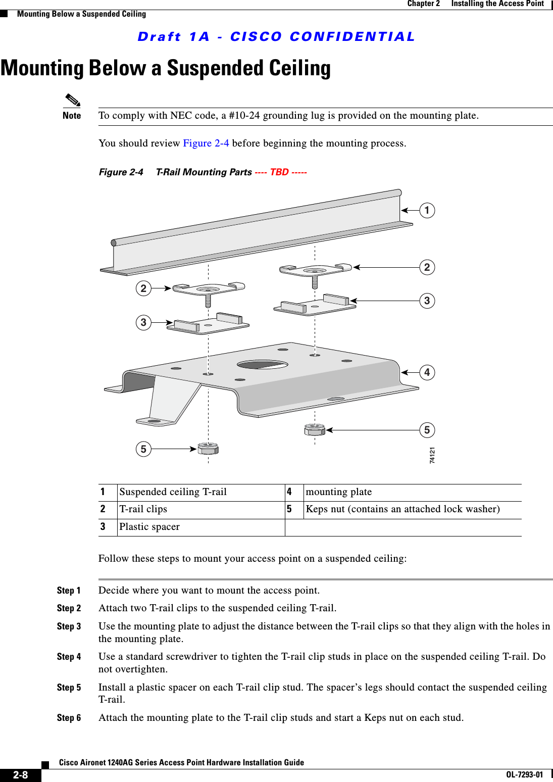 Draft 1A - CISCO CONFIDENTIAL2-8Cisco Aironet 1240AG Series Access Point Hardware Installation GuideOL-7293-01Chapter 2      Installing the Access PointMounting Below a Suspended CeilingMounting Below a Suspended CeilingNote To comply with NEC code, a #10-24 grounding lug is provided on the mounting plate.You should review Figure 2-4 before beginning the mounting process.Figure 2-4 T-Rail Mounting Parts ---- TBD ----- Follow these steps to mount your access point on a suspended ceiling:Step 1 Decide where you want to mount the access point.Step 2 Attach two T-rail clips to the suspended ceiling T-rail.Step 3 Use the mounting plate to adjust the distance between the T-rail clips so that they align with the holes in the mounting plate.Step 4 Use a standard screwdriver to tighten the T-rail clip studs in place on the suspended ceiling T-rail. Do not overtighten.Step 5 Install a plastic spacer on each T-rail clip stud. The spacer&rsquo;s legs should contact the suspended ceiling T-rail.Step 6 Attach the mounting plate to the T-rail clip studs and start a Keps nut on each stud.1Suspended ceiling T-rail 4mounting plate2T-rail clips 5Keps nut (contains an attached lock washer)3Plastic spacer1223534574121