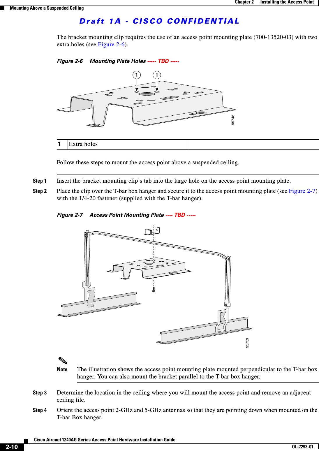 Draft 1A - CISCO CONFIDENTIAL2-10Cisco Aironet 1240AG Series Access Point Hardware Installation GuideOL-7293-01Chapter 2      Installing the Access PointMounting Above a Suspended CeilingThe bracket mounting clip requires the use of an access point mounting plate (700-13520-03) with two extra holes (see Figure 2-6). Figure 2-6 Mounting Plate Holes ----- TBD ----- Follow these steps to mount the access point above a suspended ceiling.Step 1 Insert the bracket mounting clip&rsquo;s tab into the large hole on the access point mounting plate.Step 2 Place the clip over the T-bar box hanger and secure it to the access point mounting plate (see Figure 2-7) with the 1/4-20 fastener (supplied with the T-bar hanger). Figure 2-7 Access Point Mounting Plate ---- TBD ----- Note The illustration shows the access point mounting plate mounted perpendicular to the T-bar box hanger. You can also mount the bracket parallel to the T-bar box hanger.Step 3 Determine the location in the ceiling where you will mount the access point and remove an adjacent ceiling tile.Step 4 Orient the access point 2-GHz and 5-GHz antennas so that they are pointing down when mounted on the T-bar Box hanger. 1Extra holes957481195739