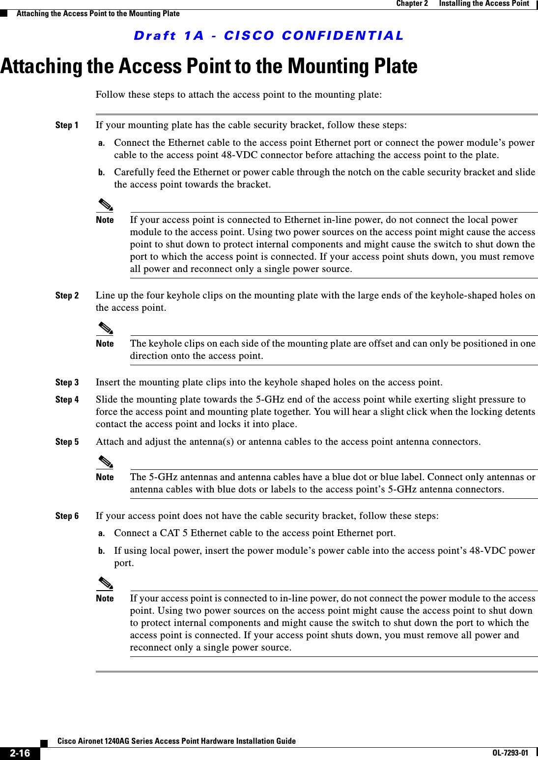 Draft 1A - CISCO CONFIDENTIAL2-16Cisco Aironet 1240AG Series Access Point Hardware Installation GuideOL-7293-01Chapter 2      Installing the Access PointAttaching the Access Point to the Mounting PlateAttaching the Access Point to the Mounting PlateFollow these steps to attach the access point to the mounting plate:Step 1 If your mounting plate has the cable security bracket, follow these steps:a. Connect the Ethernet cable to the access point Ethernet port or connect the power module&rsquo;s power cable to the access point 48-VDC connector before attaching the access point to the plate.b. Carefully feed the Ethernet or power cable through the notch on the cable security bracket and slide the access point towards the bracket.Note If your access point is connected to Ethernet in-line power, do not connect the local power module to the access point. Using two power sources on the access point might cause the access point to shut down to protect internal components and might cause the switch to shut down the port to which the access point is connected. If your access point shuts down, you must remove all power and reconnect only a single power source.Step 2 Line up the four keyhole clips on the mounting plate with the large ends of the keyhole-shaped holes on the access point.Note The keyhole clips on each side of the mounting plate are offset and can only be positioned in one direction onto the access point.Step 3 Insert the mounting plate clips into the keyhole shaped holes on the access point.Step 4 Slide the mounting plate towards the 5-GHz end of the access point while exerting slight pressure to force the access point and mounting plate together. You will hear a slight click when the locking detents contact the access point and locks it into place.Step 5 Attach and adjust the antenna(s) or antenna cables to the access point antenna connectors.Note The 5-GHz antennas and antenna cables have a blue dot or blue label. Connect only antennas or antenna cables with blue dots or labels to the access point&rsquo;s 5-GHz antenna connectors.Step 6 If your access point does not have the cable security bracket, follow these steps:a. Connect a CAT 5 Ethernet cable to the access point Ethernet port.b. If using local power, insert the power module&rsquo;s power cable into the access point&rsquo;s 48-VDC power port.Note If your access point is connected to in-line power, do not connect the power module to the access point. Using two power sources on the access point might cause the access point to shut down to protect internal components and might cause the switch to shut down the port to which the access point is connected. If your access point shuts down, you must remove all power and reconnect only a single power source.
