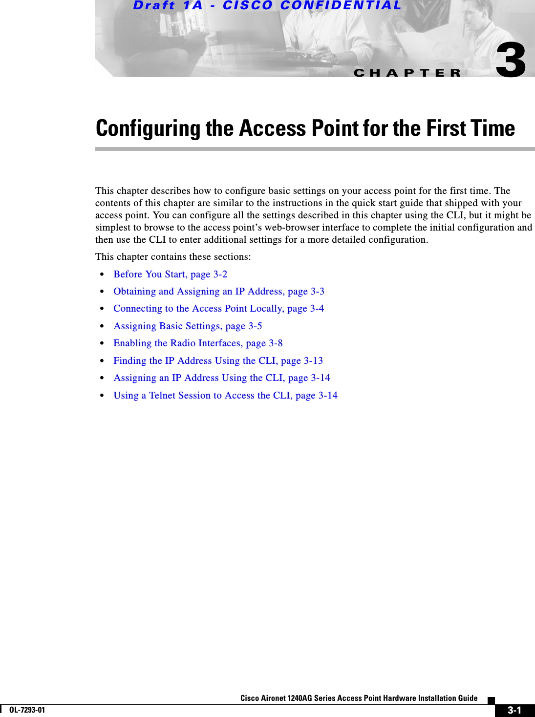 CHAPTERDraft 1A - CISCO CONFIDENTIAL3-1Cisco Aironet 1240AG Series Access Point Hardware Installation GuideOL-7293-013Configuring the Access Point for the First TimeThis chapter describes how to configure basic settings on your access point for the first time. The contents of this chapter are similar to the instructions in the quick start guide that shipped with your access point. You can configure all the settings described in this chapter using the CLI, but it might be simplest to browse to the access point&rsquo;s web-browser interface to complete the initial configuration and then use the CLI to enter additional settings for a more detailed configuration. This chapter contains these sections:&bull;Before You Start, page 3-2&bull;Obtaining and Assigning an IP Address, page 3-3&bull;Connecting to the Access Point Locally, page 3-4&bull;Assigning Basic Settings, page 3-5&bull;Enabling the Radio Interfaces, page 3-8&bull;Finding the IP Address Using the CLI, page 3-13&bull;Assigning an IP Address Using the CLI, page 3-14&bull;Using a Telnet Session to Access the CLI, page 3-14