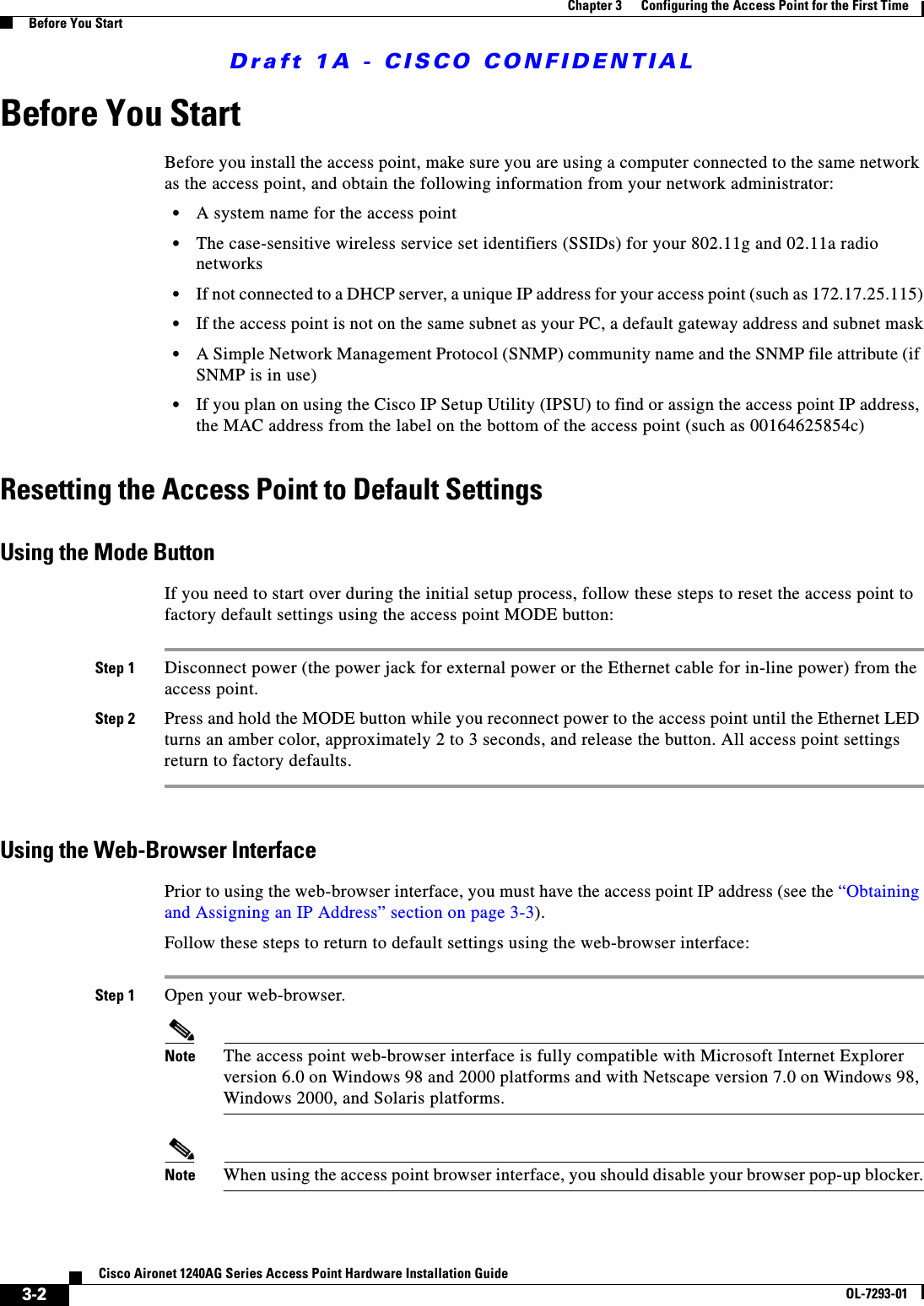 Draft 1A - CISCO CONFIDENTIAL3-2Cisco Aironet 1240AG Series Access Point Hardware Installation GuideOL-7293-01Chapter 3      Configuring the Access Point for the First TimeBefore You StartBefore You StartBefore you install the access point, make sure you are using a computer connected to the same network as the access point, and obtain the following information from your network administrator:&bull;A system name for the access point&bull;The case-sensitive wireless service set identifiers (SSIDs) for your 802.11g and 02.11a radio networks&bull;If not connected to a DHCP server, a unique IP address for your access point (such as 172.17.25.115)&bull;If the access point is not on the same subnet as your PC, a default gateway address and subnet mask&bull;A Simple Network Management Protocol (SNMP) community name and the SNMP file attribute (if SNMP is in use)&bull;If you plan on using the Cisco IP Setup Utility (IPSU) to find or assign the access point IP address, the MAC address from the label on the bottom of the access point (such as 00164625854c)Resetting the Access Point to Default SettingsUsing the Mode ButtonIf you need to start over during the initial setup process, follow these steps to reset the access point to factory default settings using the access point MODE button:Step 1 Disconnect power (the power jack for external power or the Ethernet cable for in-line power) from the access point.Step 2 Press and hold the MODE button while you reconnect power to the access point until the Ethernet LED turns an amber color, approximately 2 to 3 seconds, and release the button. All access point settings return to factory defaults.Using the Web-Browser InterfacePrior to using the web-browser interface, you must have the access point IP address (see the &ldquo;Obtaining and Assigning an IP Address&rdquo; section on page 3-3).Follow these steps to return to default settings using the web-browser interface:Step 1 Open your web-browser. Note The access point web-browser interface is fully compatible with Microsoft Internet Explorer version 6.0 on Windows 98 and 2000 platforms and with Netscape version 7.0 on Windows 98, Windows 2000, and Solaris platforms.Note When using the access point browser interface, you should disable your browser pop-up blocker.