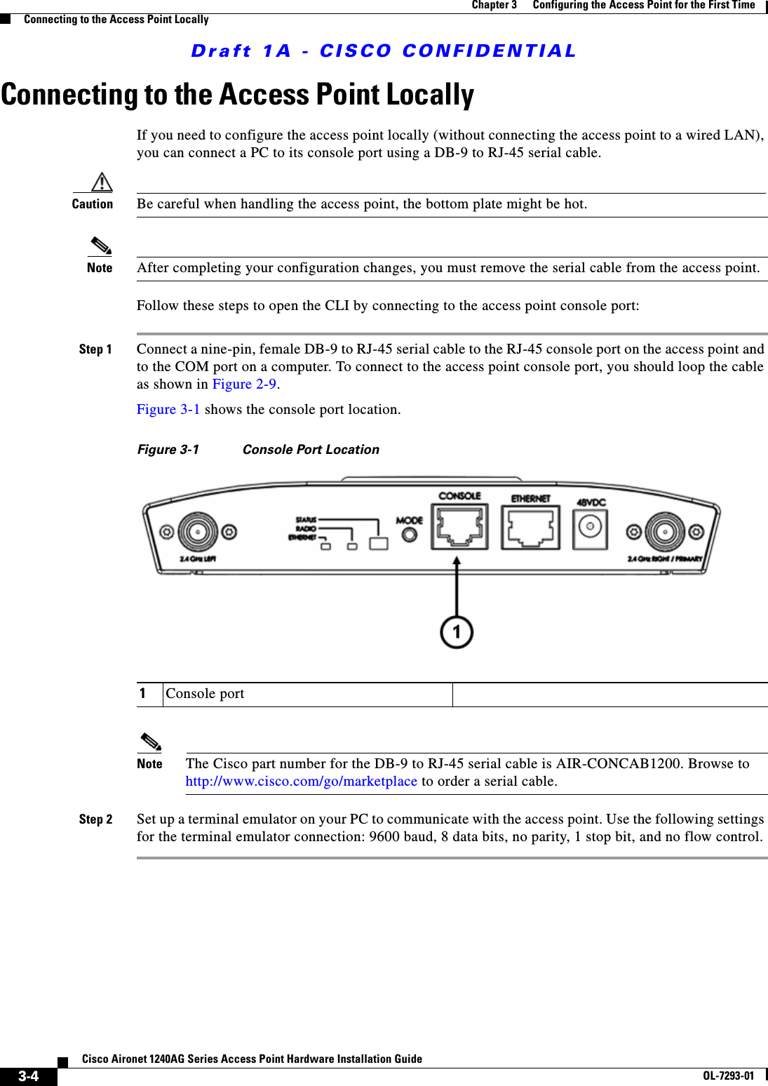 Draft 1A - CISCO CONFIDENTIAL3-4Cisco Aironet 1240AG Series Access Point Hardware Installation GuideOL-7293-01Chapter 3      Configuring the Access Point for the First TimeConnecting to the Access Point LocallyConnecting to the Access Point LocallyIf you need to configure the access point locally (without connecting the access point to a wired LAN), you can connect a PC to its console port using a DB-9 to RJ-45 serial cable. Caution Be careful when handling the access point, the bottom plate might be hot.Note After completing your configuration changes, you must remove the serial cable from the access point.Follow these steps to open the CLI by connecting to the access point console port:Step 1 Connect a nine-pin, female DB-9 to RJ-45 serial cable to the RJ-45 console port on the access point and to the COM port on a computer. To connect to the access point console port, you should loop the cable as shown in Figure 2-9.Figure 3-1 shows the console port location.Figure 3-1 Console Port Location Note The Cisco part number for the DB-9 to RJ-45 serial cable is AIR-CONCAB1200. Browse to http://www.cisco.com/go/marketplace to order a serial cable.Step 2 Set up a terminal emulator on your PC to communicate with the access point. Use the following settings for the terminal emulator connection: 9600 baud, 8 data bits, no parity, 1 stop bit, and no flow control.1Console port