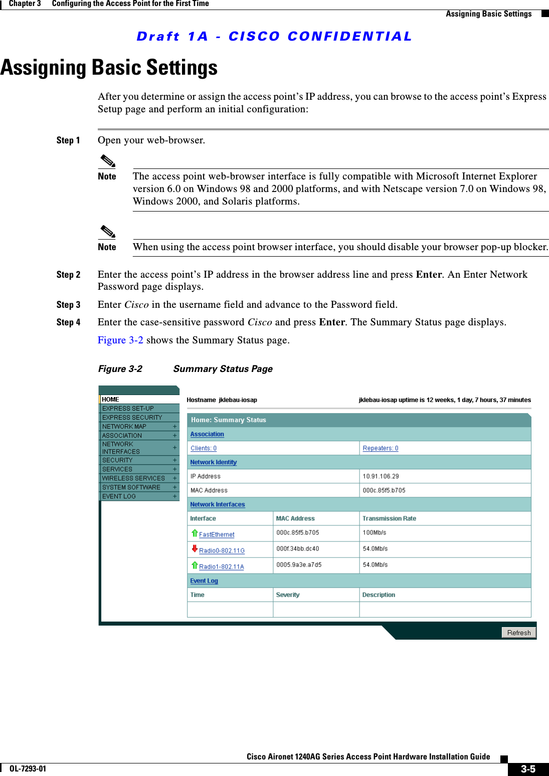 Draft 1A - CISCO CONFIDENTIAL3-5Cisco Aironet 1240AG Series Access Point Hardware Installation GuideOL-7293-01Chapter 3      Configuring the Access Point for the First TimeAssigning Basic SettingsAssigning Basic SettingsAfter you determine or assign the access point&rsquo;s IP address, you can browse to the access point&rsquo;s Express Setup page and perform an initial configuration:Step 1 Open your web-browser. Note The access point web-browser interface is fully compatible with Microsoft Internet Explorer version 6.0 on Windows 98 and 2000 platforms, and with Netscape version 7.0 on Windows 98, Windows 2000, and Solaris platforms.Note When using the access point browser interface, you should disable your browser pop-up blocker.Step 2 Enter the access point&rsquo;s IP address in the browser address line and press Enter. An Enter Network Password page displays.Step 3 Enter Cisco in the username field and advance to the Password field.Step 4 Enter the case-sensitive password Cisco and press Enter. The Summary Status page displays. Figure 3-2 shows the Summary Status page.Figure 3-2 Summary Status Page 