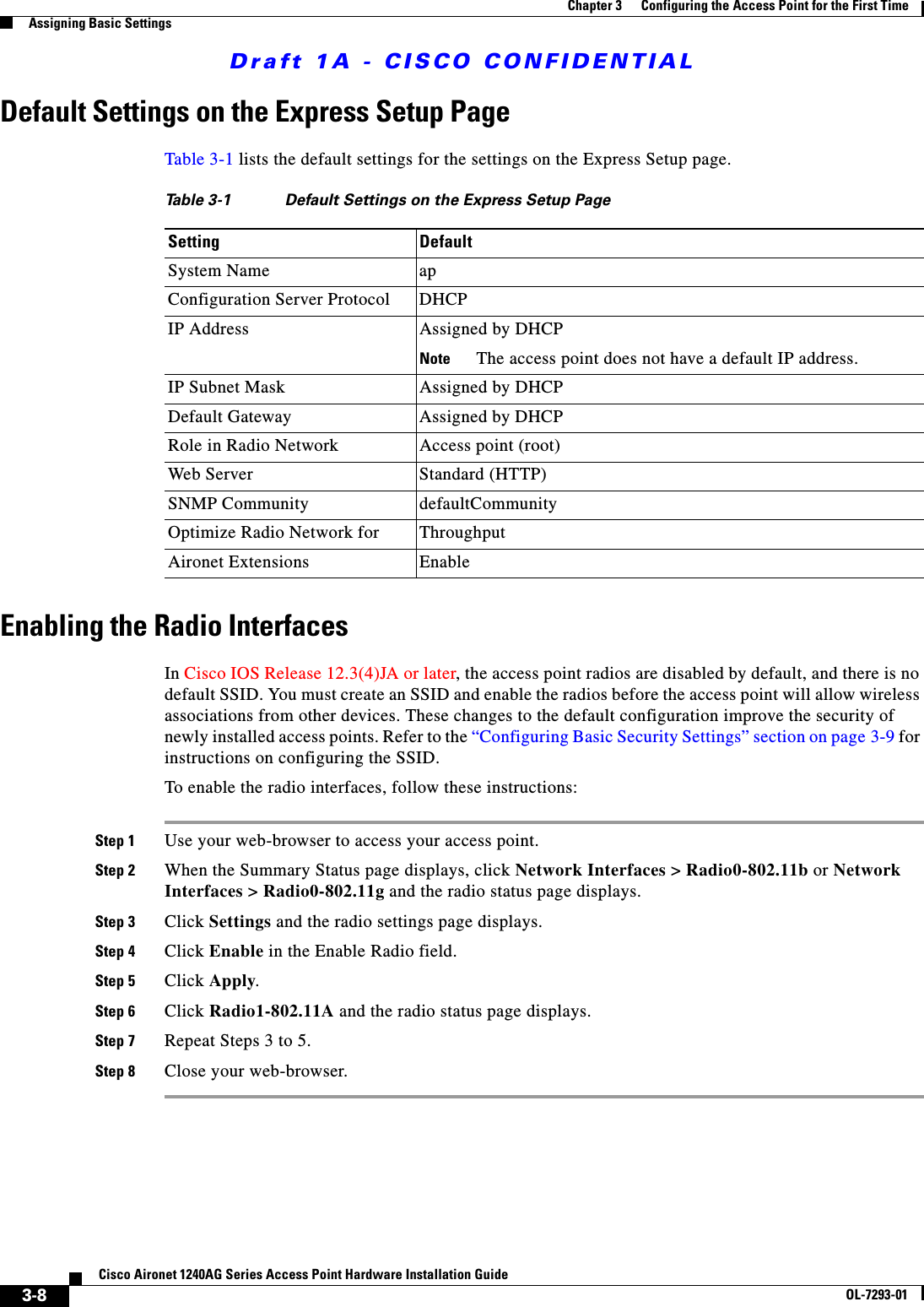 Draft 1A - CISCO CONFIDENTIAL3-8Cisco Aironet 1240AG Series Access Point Hardware Installation GuideOL-7293-01Chapter 3      Configuring the Access Point for the First TimeAssigning Basic SettingsDefault Settings on the Express Setup PageTable 3-1 lists the default settings for the settings on the Express Setup page. Enabling the Radio InterfacesIn Cisco IOS Release 12.3(4)JA or later, the access point radios are disabled by default, and there is no default SSID. You must create an SSID and enable the radios before the access point will allow wireless associations from other devices. These changes to the default configuration improve the security of newly installed access points. Refer to the &ldquo;Configuring Basic Security Settings&rdquo; section on page 3-9 for instructions on configuring the SSID.To enable the radio interfaces, follow these instructions:Step 1 Use your web-browser to access your access point.Step 2 When the Summary Status page displays, click Network Interfaces > Radio0-802.11b or Network Interfaces > Radio0-802.11g and the radio status page displays.Step 3 Click Settings and the radio settings page displays.Step 4 Click Enable in the Enable Radio field.Step 5 Click Apply.Step 6 Click Radio1-802.11A and the radio status page displays.Step 7 Repeat Steps 3 to 5.Step 8 Close your web-browser.Table 3-1 Default Settings on the Express Setup PageSetting DefaultSystem Name apConfiguration Server Protocol DHCPIP Address Assigned by DHCPNote The access point does not have a default IP address.IP Subnet Mask Assigned by DHCPDefault Gateway Assigned by DHCP Role in Radio Network Access point (root)Web Server Standard (HTTP)SNMP Community defaultCommunityOptimize Radio Network for ThroughputAironet Extensions Enable
