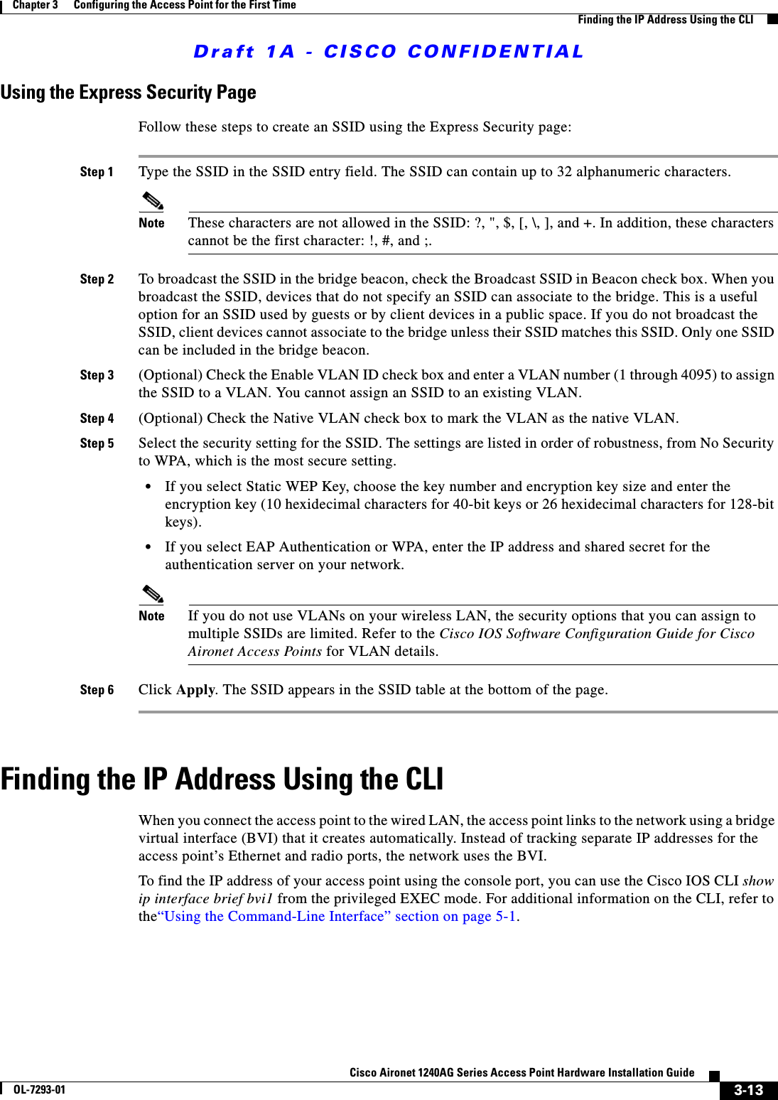Draft 1A - CISCO CONFIDENTIAL3-13Cisco Aironet 1240AG Series Access Point Hardware Installation GuideOL-7293-01Chapter 3      Configuring the Access Point for the First TimeFinding the IP Address Using the CLIUsing the Express Security PageFollow these steps to create an SSID using the Express Security page:Step 1 Type the SSID in the SSID entry field. The SSID can contain up to 32 alphanumeric characters.Note These characters are not allowed in the SSID: ?, ", $, [, \, ], and +. In addition, these characters cannot be the first character: !, #, and ;.Step 2 To broadcast the SSID in the bridge beacon, check the Broadcast SSID in Beacon check box. When you broadcast the SSID, devices that do not specify an SSID can associate to the bridge. This is a useful option for an SSID used by guests or by client devices in a public space. If you do not broadcast the SSID, client devices cannot associate to the bridge unless their SSID matches this SSID. Only one SSID can be included in the bridge beacon.Step 3 (Optional) Check the Enable VLAN ID check box and enter a VLAN number (1 through 4095) to assign the SSID to a VLAN. You cannot assign an SSID to an existing VLAN.Step 4 (Optional) Check the Native VLAN check box to mark the VLAN as the native VLAN. Step 5 Select the security setting for the SSID. The settings are listed in order of robustness, from No Security to WPA, which is the most secure setting. &bull;If you select Static WEP Key, choose the key number and encryption key size and enter the encryption key (10 hexidecimal characters for 40-bit keys or 26 hexidecimal characters for 128-bit keys).&bull;If you select EAP Authentication or WPA, enter the IP address and shared secret for the authentication server on your network.Note If you do not use VLANs on your wireless LAN, the security options that you can assign to multiple SSIDs are limited. Refer to the Cisco IOS Software Configuration Guide for Cisco Aironet Access Points for VLAN details.Step 6 Click Apply. The SSID appears in the SSID table at the bottom of the page.Finding the IP Address Using the CLIWhen you connect the access point to the wired LAN, the access point links to the network using a bridge virtual interface (BVI) that it creates automatically. Instead of tracking separate IP addresses for the access point&rsquo;s Ethernet and radio ports, the network uses the BVI.To find the IP address of your access point using the console port, you can use the Cisco IOS CLI show ip interface brief bvi1 from the privileged EXEC mode. For additional information on the CLI, refer to the&ldquo;Using the Command-Line Interface&rdquo; section on page 5-1.